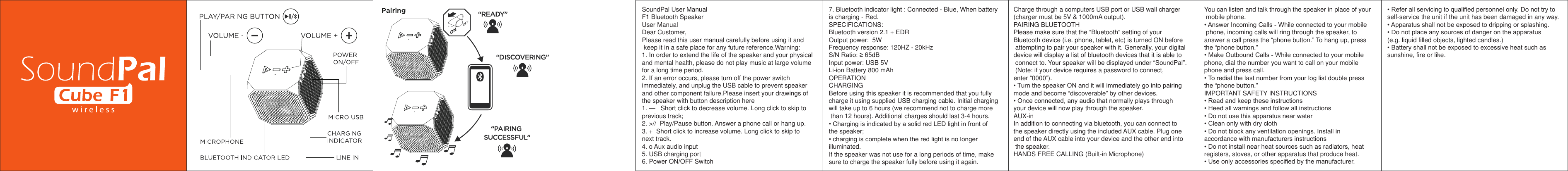 w i r e l e s sSoundPal User ManualF1 Bluetooth SpeakerUser ManualDear Customer,Please read this user manual carefully before using it and keep it in a safe place for any future reference.Warning:1. In order to extend the life of the speaker and your physicaland mental health, please do not play music at large volumefor a long time period.2. If an error occurs, please turn off the power switchimmediately, and unplug the USB cable to prevent speakerand other component failure.Please insert your drawings ofthe speaker with button description here1. —   Short click to decrease volume. Long click to skip toprevious track;2. &gt;//  Play/Pause button. Answer a phone call or hang up.3. +  Short click to increase volume. Long click to skip tonext track.4. o Aux audio input5. USB charging port6. Power ON/OFF Switch7. Bluetooth indicator light : Connected - Blue, When batteryis charging - Red.SPECIFICATIONS:Bluetooth version 2.1 + EDROutput power:  5WFrequency response: 120HZ - 20kHzS/N Ratio: ≥ 65dBInput power: USB 5VLi-ion Battery 800 mAhOPERATIONCHARGINGBefore using this speaker it is recommended that you fullycharge it using supplied USB charging cable. Initial chargingwill take up to 6 hours (we recommend not to charge morethan 12 hours). Additional charges should last 3-4 hours.• Charging is indicated by a solid red LED light in front ofthe speaker;• charging is complete when the red light is no longerilluminated.If the speaker was not use for a long periods of time, makesure to charge the speaker fully before using it again.Charge through a computers USB port or USB wall charger (charger must be 5V &amp; 1000mA output).PAIRING BLUETOOTHPlease make sure that the “Bluetooth” setting of your Bluetooth device (i.e. phone, tablet, etc) is turned ON before attempting to pair your speaker with it. Generally, your digital device will display a list of bluetooth devices that it is able to connect to. Your speaker will be displayed under “SoundPal”. (Note: if your device requires a password to connect, enter “0000”).• Turn the speaker ON and it will immediately go into pairingmode and become “discoverable” by other devices.• Once connected, any audio that normally plays throughyour device will now play through the speaker.AUX-inIn addition to connecting via bluetooth, you can connect tothe speaker directly using the included AUX cable. Plug oneend of the AUX cable into your device and the other end intothe speaker.HANDS FREE CALLING (Built-in Microphone)You can listen and talk through the speaker in place of your mobile phone.• Answer Incoming Calls - While connected to your mobilephone, incoming calls will ring through the speaker, toanswer a call press the “phone button.” To hang up, pressthe “phone button.”• Make Outbound Calls - While connected to your mobilephone, dial the number you want to call on your mobilephone and press call.• To redial the last number from your log list double pressthe “phone button.”IMPORTANT SAFETY INSTRUCTIONS• Read and keep these instructions• Heed all warnings and follow all instructions• Do not use this apparatus near water• Clean only with dry cloth• Do not block any ventilation openings. Install inaccordance with manufacturers instructions• Do not install near heat sources such as radiators, heatregisters, stoves, or other apparatus that produce heat.• Use only accessories specified by the manufacturer.• Refer all servicing to qualified personnel only. Do not try toself-service the unit if the unit has been damaged in any way.• Apparatus shall not be exposed to dripping or splashing.• Do not place any sources of danger on the apparatus(e.g. liquid filled objects, lighted candles.)• Battery shall not be exposed to excessive heat such assunshine, fire or like.