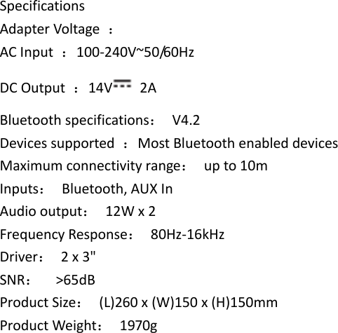 Specifications Adapter Voltage  ： AC Input  ：100-240V~50/60Hz DC Output  ：14V   2A Bluetooth specifications：  V4.2 Devices supported  ：Most Bluetooth enabled devices Maximum connectivity range：  up to 10m Inputs：  Bluetooth, AUX In Audio output：  12W x 2 Frequency Response：  80Hz-16kHz Driver：  2 x 3&quot;   SNR：  &gt;65dB Product Size：  (L)260 x (W)150 x (H)150mm Product Weight：  1970g                              