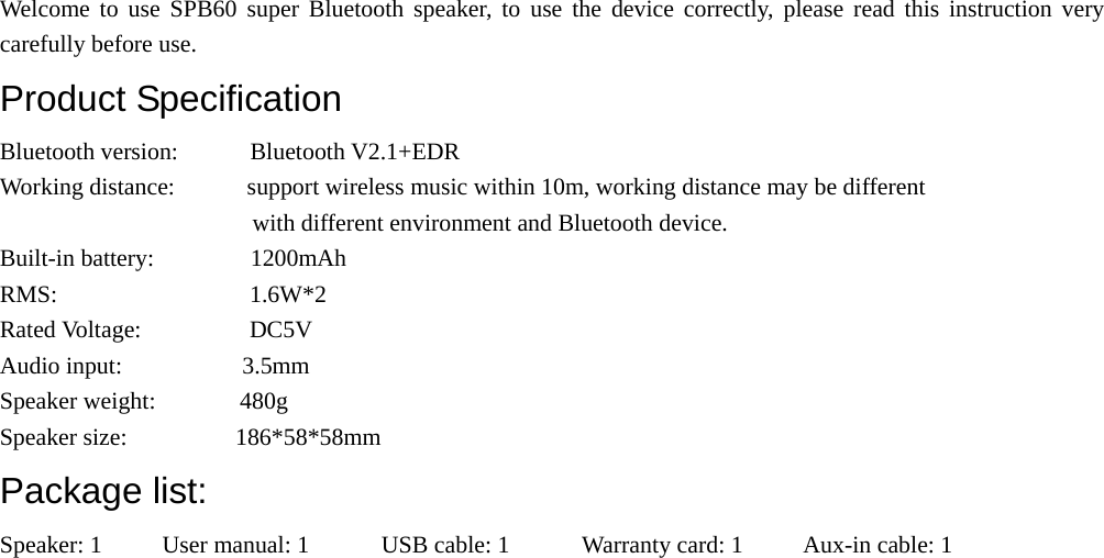  Welcome to use SPB60 super Bluetooth speaker, to use the device correctly, please read this instruction very carefully before use. Product Specification Bluetooth version:      Bluetooth V2.1+EDR Working distance:            support wireless music within 10m, working distance may be different   with different environment and Bluetooth device. Built-in battery:        1200mAh RMS:                1.6W*2                               Rated Voltage:         DC5V Audio input:          3.5mm Speaker weight:       480g Speaker size:         186*58*58mm Package list: Speaker: 1     User manual: 1      USB cable: 1      Warranty card: 1     Aux-in cable: 1 