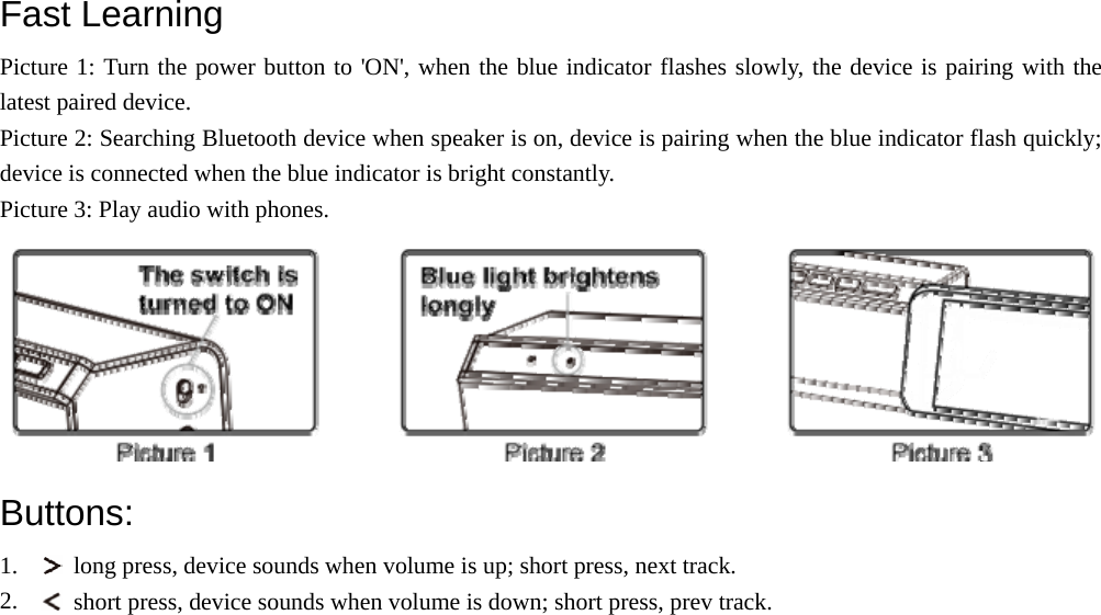  Fast Learning   Picture 1: Turn the power button to &apos;ON&apos;, when the blue indicator flashes slowly, the device is pairing with the latest paired device. Picture 2: Searching Bluetooth device when speaker is on, device is pairing when the blue indicator flash quickly; device is connected when the blue indicator is bright constantly. Picture 3: Play audio with phones.  Buttons: 1.   long press, device sounds when volume is up; short press, next track. 2.   short press, device sounds when volume is down; short press, prev track. 