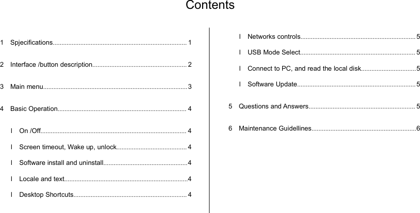 Contents1 Spjecifications .............................................................................. 12 Interface /button description ....................................................... 23 Main menu .................................................................................... 34 Basic Operation ........................................................................... 4l On /Off ..................................................................................... 4l Screen timeout, Wake up, unlock ......................................... 4l Software install and uninstall ................................................. 4l Locale and text ........................................................................ 4l Desktop Shortcuts .................................................................. 4l Networks controls ................................................................... 5l USB Mode Select ................................................................... 5l Connect to PC, and read the local disk ................................ 5l Software Update ..................................................................... 55 Questions and Answers .............................................................. 56 Maintenance Guidellines ............................................................. 6