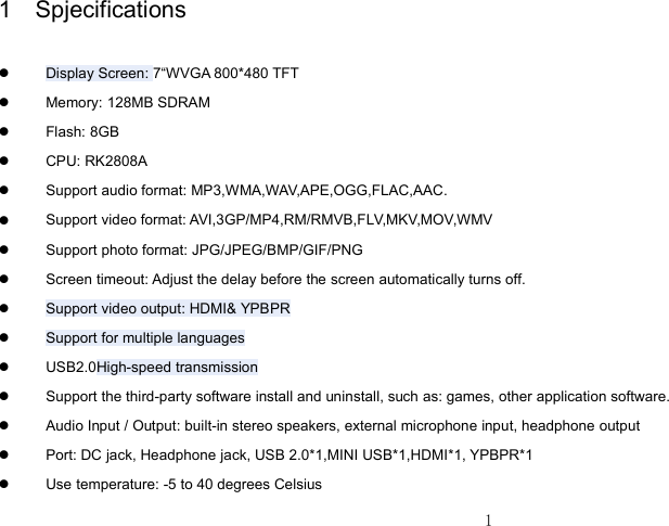 11 Spjecifications�Display Screen : 7 “ WVGA 800*480 TFT�Memory: 128MB SDRAM�Flash: 8GB�CPU: RK2808A�Support audio format: MP3,WMA,WAV,APE,OGG,FLAC,AAC.�Support video format: AVI,3GP/MP4,RM/RMVB,FLV,MKV,MOV,WMV�Support photo format: JPG/JPEG/BMP/GIF/PNG�Screen timeout: Adjust the delay before the screen automatically turns off.�Support video output : HDMI&amp; YPBPR�Support for multiple languages�USB2.0 High-speed transmission�Support the t hird-party software install and uninstall , such as: games, other application software .�Audio Input / Output: built-in stereo speakers, external microphone input, headphone output�Port: DC jack, Headphone jack, USB 2.0*1,MINI USB*1,HDMI*1, YPBPR*1�Use temperature: -5 to 40 degrees Celsius