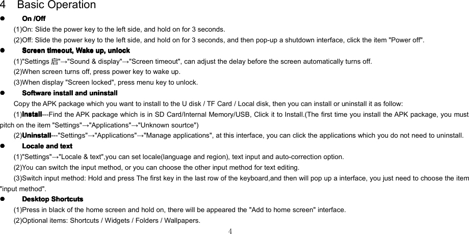 44 Basic Operation����OnOnOnOn /Off/Off/Off/Off(1) On: Slide the power key to the left side , and hold on for 3 seconds .(2) Off: Slide the power key to the left side , and hold on for 3 seconds , and then pop-up a shutdown interface, click the item &quot;Power off&quot;.����ScreenScreenScreenScreen timeout,timeout,timeout,timeout, WakeWakeWakeWake up,up,up,up, unlockunlockunlockunlock(1) &quot;Settings 启&quot; → &quot;Sound &amp; display&quot; → &quot;Screen timeout&quot;, can adjust the delay before the screen automatically turns off.(2) When screen turns off, press power key to wake up.(3) When display &quot;Screen locked&quot;, press menu key to unlock.����SoftwareSoftwareSoftwareSoftware installinstallinstallinstall andandandand uninstalluninstalluninstalluninstallCopy the APK package which you want to install to the U disk / TF Card / Local disk, then you can install or uninstall it as follow:(1) InstallInstallInstallInstall ---Find the APK package which is in SD Card/Internal Memory/USB, Click it to Install.(The first time you install the APK package, you mustpitch on the item &quot;Settings&quot; → &quot;Applications&quot; → &quot;Unknown sourtce&quot; )(2) UninstallUninstallUninstallUninstall ---&quot;Settings&quot; → &quot;Applications&quot; → &quot;Manage applications&quot;, at this interface, you can click the applications which you do not need to uninstall.����LocaleLocaleLocaleLocale andandandand texttexttexttext(1) &quot;Settings&quot; → &quot;Locale &amp; text&quot;,you can set locale(language and region), text input and auto-correction option.(2)Youcan switch the input method, or you can choose the other input method for text editing.(3) Switch input method: Hold and press The first key in the last row of the keyboard ,and then will pop up a interface, you just need to choose the item&quot;input method&quot;.����DesktopDesktopDesktopDesktop ShortcutsShortcutsShortcutsShortcuts(1) Press in black of the home screen and hold on, there will be appeared the &quot;Add to home screen&quot; interface.(2) Optional items: Shortcuts / Widgets / Folders / Wallpapers.