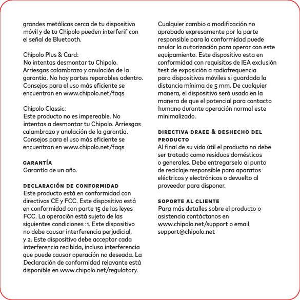 grandes metálicas cerca de tu dispositivo móvil y de tu Chipolo pueden interferif con el señal de Bluetooth. Chipolo Plus &amp; Card:No intentas desmontar tu Chipolo. Arriesgas calambrazo y anulación de la garantía. No hay partes reparables adentro. Consejos para el uso más eciente se encuentran en www.chipolo.net/faqsChipolo Classic: Este producto no es impereable. No intentas a desmontar tu Chipolo. Arriesgas calambrazo y anulación de la garantía. Consejos para el uso más eciente se encuentran en www.chipolo.net/faqsgarantíaGarantía de un año.declaración de conformidadEste producto está en conformidad con directivas CE y FCC. Este dispositivo está en conformidad con parte  de las leyes FCC. La operación está sujeto de las siguientes condiciones :. Este dispositivo no debe causar interferencia perjudicial, y . Este dispositivo debe acceptar cada interferencia recibida, incluso interferencia que puede causar operación no deseada. La Declaración de conformidad relavante está disponible en www.chipolo.net/regulatory. Cualquier cambio o modicación no aprobado expresamente por la parte responsible para la conformidad puede anular la autorización para operar con este equipamiento. Este dispositivo esta en conformidad con requisitos de IEA exclusión test de exposición a radiofrequencia para dispositivos móviles si guardada la distancia mínima de  mm. De cualquier manera, el dispositivo será usado en la manera de que el potencial para contacto humano durante operación normal este minimalizado. directiva draee &amp; deshecho del productoAl nal de su vida útil el producto no debe ser tratado como residuos domésticos o generales. Debe entregarselo al punto de reciclaje responsible para aparatos eléctricos y electrónicos o devuelto al proveedor para disponer.soporte al clientePara más detalles sobre el producto o asistencia contáctanos en www.chipolo.net/support o email support@chipolo.net