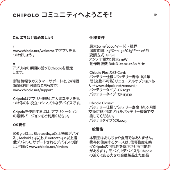 chipolo コミュニティへようこそ！こんにちは！ 始めましょう1www.chipolo.net/welcome でアプリを見つ け ましょう  。2アプリ内の手順に従ってChipoloを設定し ま す 。 詳細情報やカスタマーサポートは、24時間365日利用可能なこちらまで： www.chipolo.net/supportChipoloはアプリと連動して大切なモノを見つけるのに役立つシンプルなデバイスです。 Chipoloを使用するには、アプリケーションの最新バージョンをご利用ください。OS要件iOS .以上、Bluetooth.以上搭載デバイス 、Android .以上、Bluetooth .以上搭載デバイス。サポートされるデバイスの詳しい情報： www.chipolo.net/devices仕様要件最大 m（フィート） - 視界温度範囲：-°C〜+ °C（°F〜°F）変調方式：GFSKア ン テ ナ 電 力：最 大  mW動作周波数 BAND：- MHzChipolo Plus 及び Card: バ ッ テ リ ー 仕 様：バ ッ テ リ ー 寿 命：約 1 年間（交換不可能）リニューアルオプションあり  -（ www.chipolo.net/renewal）バッテリータイプ：CRバッテリータイプ：CPChipolo Classic:バ ッ テ リ ー 仕 様：バ ッ テ リ ー 寿 命：約 ヶ月間 （交換可能）指定されたバッテリー種類で交換してください。 バッテリタイプ：CR一般警告本製品はおもちゃや食用ではありません。 携帯に使用するケースは、信号強度を妨げChipoloの可視性を低下させる可能性があります。 モバイルデバイスやChipoloの近くにある大きな金属製品また部品jp