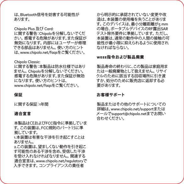 は、Bluetooth信号を妨害する可能性がありま す。Chipolo Plus 及び Card:に関する警告：Chipoloを分解しないでください。 感電する危険があります。また保証が無効になります。 内部にはユーザーが修理できる部品はありません。 使い方のヒントは、www.chipolo.net/faqsをご覧ください。Chipolo Classic: に関する警告：本製品は防水仕様ではありま せ ん 。 Chipoloを分解しないでください。 感電する危険があります。また保証が無効になります。 使い方のヒントは、www.chipolo.net/faqsをご覧ください。保証に関する保証：年間適合宣言本製品はCEおよびFCC指令に準拠しています。 この装置は、FCC規則のパート15に準拠しています。 .本装置は有害な干渉を引き起こすことはありま せ ん 。.この装置は、望ましくない動作を引き起こす可能性のある干渉を含め、受信した干渉を受け入れなければなりません。 関連する適合宣言は、www.chipolo.net/regulatoryで入手できます。 コンプライアンスの責任者から明示的に承認されていない変更や改造は、本装置の使用権を失うことがあります。 このデバイスは、最小分離距離が mmの場合、ポータブルデバイスのRF露出SARテスト除外要件に準拠しています。 ただし、本装置は、通常の動作中の人間の接触の可能性が最小限に抑えられるように使用されなければならない。weee指令および製品廃棄製品寿命の終わりに、この製品は家庭用または一般廃棄物として扱えません。 リサイクルのために該当する回収場所に引き渡すか、処分のために販売店に返却する必要 が ありま す。お客様サポート製品またはその他のサポートについての詳細は、www.chipolo.net/supportまたはメールでsupport@chipolo.netまでお問い合わせください。