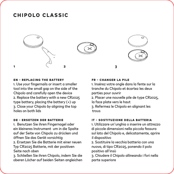 chipolo classicen - replacing the battery. Use your ngernails or insert a smaller tool into the small gap on the side of the Chipolo and carefully open the device. Replace the battery with a new CR type battery, placing the battery (+) up. Close your Chipolo by aligning the top holes on both lidsde - ersetzen der batterie. Benutzen Sie ihren Fingernagel oder ein kleineres Instrument um in die Spalte auf der Seite von Chipolo zu drücken und öffnen Sie das Gerät vorsichtig. Ersetzen Sie die Batterie mit einer neuen Typ CR Batterie, mit der positiven Seite nach oben. Schließen Sie ihren Chipolo, indem Sie die oberen Löcher auf beiden Seiten angleichenfr - changer la pile. Insérez votre ongle dans la fente sur la tranche du Chipolo et écartez les deux parties pour ouvrir. Placer une nouvelle pile de type CR, la face plate vers le haut. Refermez le Chipolo en alignant les trousit - sostituzione della batteria. Utilizzare un&apos;unghia o inserire un attrezzo di piccole dimensioni nella piccola fessura sul lato del Chipolo e, delicatamente, aprire il dispositivo. Sostituire la vecchia batteria con una nuova, di tipo CR, ponendo il polo positivo all&apos;insù. Chiudere il Chipolo allineando i fori nella parte superiore1 2 3