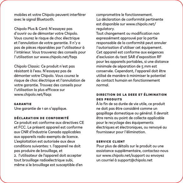 mobiles et votre Chipolo peuvent interférer avec le signal Bluetooth. Chipolo Plus &amp; Card: N&apos;essayez pas d&apos;ouvrir ou de démonter votre Chipolo. Vous courez le risque de choc électrique et l&apos;annulation de votre garantie. Il n&apos;y a pas de pièces réparables par l&apos;utilisateur à l&apos;intérieur. Vous trouverez des conseils pour l&apos;utilisation sur www.chipolo.net/faqsChipolo Classic: Ce produit n&apos;est pas résistant à l&apos;eau. N&apos;essayez pas de démonter votre Chipolo. Vous courez le risque de choc électrique et l&apos;annulation de votre garantie. Trouvez des conseils pour l&apos;utilisation la plus efcace sur www.chipolo.net/faqsgarantieUne garantie de  an s&apos;applique.déclaration de conformitéCe produit est conforme aux directives CE et FCC. Le présent appareil est conforme aux CNR d’Industrie Canada applicables aux appareils radio exempts de licence. L’exploitation est autorisée aux deux conditions suivantes: . l’appareil ne doit pas produire de brouillage, et .  l’utilisateur de l’appareil doit accepter tout brouillage radioélectrique subi, même si le brouillage est susceptible d’en compromettre le fonctionnement. La déclaration de conformité pertinente est disponible sur www.chipolo.net/regulatory. Tout changement ou modication non expressément approuvé par la partie responsable de la conformité peut annuler l&apos;autorisation d&apos;utiliser cet équipement. Cet appareil est conforme aux exigences d&apos;exclusion du test SAR d&apos;exposition RF pour les appareils portables, si une distance minimale de séparation de  mm est conservée. Cependant, l&apos;appareil doit être utilisé de manière à minimiser le potentiel de contact humain en fonctionnement normal.direction de la deee et élimination des produitsÀ la n de sa durée de vie utile, ce produit ne doit pas être considéré comme un gaspillage domestique ou général. Il devrait être remis au point de collecte applicable pour le recyclage des équipements électriques et électroniques, ou renvoyé au fournisseur pour l&apos;élimination.service clientPour plus de détails sur le produit ou une assistance supplémentaire, contactez-nous sur www.chipolo.net/support ou envoyez un courriel à support@chipolo.net