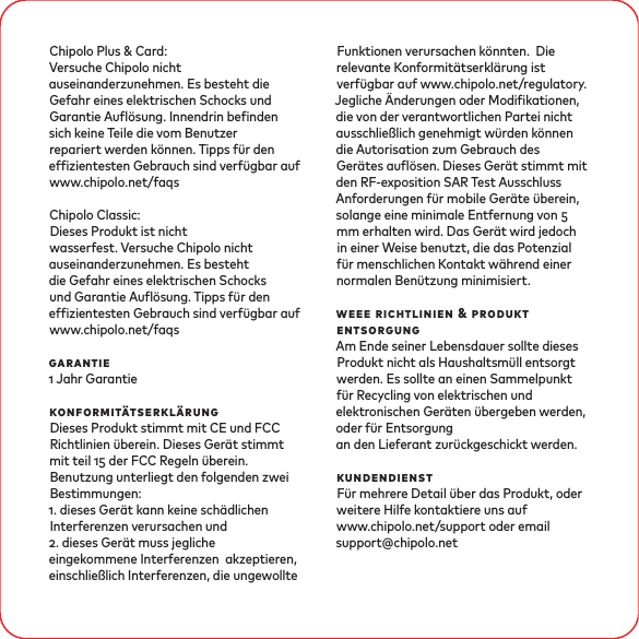Chipolo Plus &amp; Card:Versuche Chipolo nicht auseinanderzunehmen. Es besteht die Gefahr eines elektrischen Schocks und Garantie Auösung. Innendrin benden sich keine Teile die vom Benutzer repariert werden können. Tipps ür den efzientesten Gebrauch sind verügbar auf www.chipolo.net/faqsChipolo Classic: Dieses Produkt ist nicht wasserfest. Versuche Chipolo nicht auseinanderzunehmen. Es besteht die Gefahr eines elektrischen Schocks und Garantie Auösung. Tipps ür den efzientesten Gebrauch sind verügbar auf www.chipolo.net/faqsgarantie Jahr GarantiekonformitätserklärungDieses Produkt stimmt mit CE und FCC Richtlinien überein. Dieses Gerät stimmtmit teil  der FCC Regeln überein. Benutzung unterliegt den folgenden zwei Bestimmungen: . dieses Gerät kann keine schädlichen Interferenzen verursachen und . dieses Gerät muss jegliche eingekommene Interferenzen akzeptieren, einschließlich Interferenzen, die ungewollte Funktionen verursachen könnten. Die relevante Konformitätserklärung ist verügbar auf www.chipolo.net/regulatory.Jegliche Änderungen oder Modikationen, die von der verantwortlichen Partei nichtausschließlich genehmigt würden können die Autorisation zum Gebrauch des Gerätes auösen. Dieses Gerät stimmt mit den RF-exposition SAR Test AusschlussAnforderungen ür mobile Geräte überein, solange eine minimale Entfernung von mm erhalten wird. Das Gerät wird jedoch in einer Weise benutzt, die das Potenzialür menschlichen Kontakt während einer normalen Benützung minimisiert.weee richtlinien &amp; produkt entsorgungAm Ende seiner Lebensdauer sollte dieses Produkt nicht als Haushaltsmüll entsorgt werden. Es sollte an einen Sammelpunkt ür Recycling von elektrischen und elektronischen Geräten übergeben werden, oder ür Entsorgungan den Lieferant zurückgeschickt werden. kundendienstFür mehrere Detail über das Produkt, oder weitere Hilfe kontaktiere uns auf www.chipolo.net/support oder email support@chipolo.net