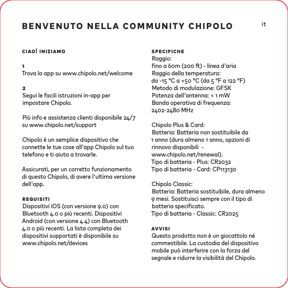 benvenuto nella community chipolociao! iniziamo1Trova la app su www.chipolo.net/welcome2Segui le facili istruzioni in-app per impostare Chipolo.Più info e assistenza clienti disponibile / su www.chipolo.net/supportChipolo è un semplice dispositivo che connette le tue cose all&apos;app Chipolo sul tuo telefono e ti aiuta a trovarle. Assicurati, per un corretto funzionamento di questo Chipolo, di avere l&apos;ultima versione dell&apos;app.requisitiDispositivi iOS (con versione .) con Bluetooth . o più recenti. Dispositivi Android (con versione .) con Bluetooth . o più recenti. La lista completa dei dispositivi supportati è disponibile suwww.chipolo.net/devicesspecificheRaggio:no a m ( ) - linea d&apos;ariaRaggio della temperatura:da - °C a + °C (da  °F a  °F) Metodo di modulazione: GFSKPotenza dell&apos;antenna: &lt;  mW Banda operativa di frequenza: - MHzChipolo Plus &amp; Card: Batteria: Batteria non sostituibile da  anno (dura almeno  anno, opzioni di rinnovo disponibili  -www.chipolo.net/renewal).Tipo di batteria - Plus: CRTipo di batteria - Card: CPChipolo Classic:Batteria: Batteria sostituibile, dura almeno  mesi. Sostituisci sempre con il tipo di batteria specicato.Tipo di batteria - Classic: CRavvisiQuesto prodotto non è un giocattolo né commestibile. La custodia del dispositivo mobile può interferire con la forza del segnale e ridurre la visibilità del Chipolo. it