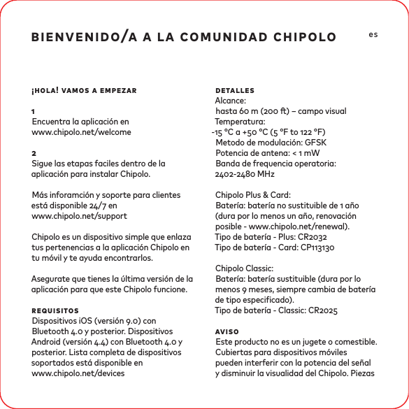 bienvenido/a a la comunidad chipolo¡hola! vamos a empezar1Encuentra la aplicación en www.chipolo.net/welcome2Sigue las etapas faciles dentro de la aplicación para instalar Chipolo.Más inforamción y soporte para clientes está disponible / en www.chipolo.net/supportChipolo es un dispositivo simple que enlaza tus pertenencias a la aplicación Chipolo en tu móvil y te ayuda encontrarlos. Asegurate que tienes la última versión de la aplicación para que este Chipolo funcione.requisitosDispositivos iOS (versión .) con Bluetooth . y posterior. Dispositivos Android (versión .) con Bluetooth . y posterior. Lista completa de dispositivos soportados está disponible en www.chipolo.net/devices detallesAlcance: hasta  m ( ) – campo visual Temperatura:- °C a + °C ( °F to  °F) Metodo de modulación: GFSKPotencia de antena: &lt;  mWBanda de frequencia operatoria: - MHzChipolo Plus &amp; Card: Batería: batería no sustituible de  año (dura por lo menos un año, renovación posible - www.chipolo.net/renewal). Tipo de batería - Plus: CRTipo de batería - Card: CPChipolo Classic:Batería: batería sustituible (dura por lo menos  meses, siempre cambia de batería de tipo especicado).Tipo de batería - Classic: CRavisoEste producto no es un jugete o comestible. Cubiertas para dispositivos móviles pueden interferir con la potencia del señal y disminuir la visualidad del Chipolo. Piezas es