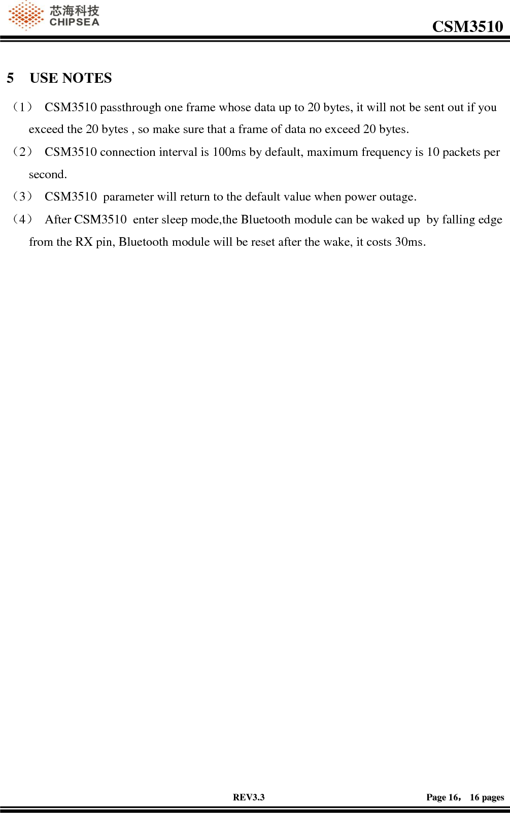                                                                                                         CSM3510              RREEVV33..33                                                                                                                                        PPaaggee  1166，，  1166  ppaaggeess  5 USE NOTES （1） CSM3510 passthrough one frame whose data up to 20 bytes, it will not be sent out if you exceed the 20 bytes , so make sure that a frame of data no exceed 20 bytes. （2） CSM3510 connection interval is 100ms by default, maximum frequency is 10 packets per second. （3） CSM3510  parameter will return to the default value when power outage. （4） After CSM3510  enter sleep mode,the Bluetooth module can be waked up  by falling edge from the RX pin, Bluetooth module will be reset after the wake, it costs 30ms. 