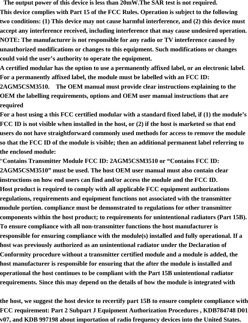     The output power of this device is less than 20mW.The SAR test is not required.   This device complies with Part 15 of the FCC Rules. Operation is subject to the following two conditions: (1) This device may not cause harmful interference, and (2) this device must accept any interference received, including interference that may cause undesired operation.   NOTE: The manufacturer is not responsible for any radio or TV interference caused by unauthorized modifications or changes to this equipment. Such modifications or changes could void the user’s authority to operate the equipment.   A certified modular has the option to use a permanently affixed label, or an electronic label. For a permanently affixed label, the module must be labelled with an FCC ID: 2AGM5CSM3510.    The OEM manual must provide clear instructions explaining to the OEM the labelling requirements, options and OEM user manual instructions that are required   For a host using a this FCC certified modular with a standard fixed label, if (1) the module’s FCC ID is not visible when installed in the host, or (2) if the host is marketed so that end users do not have straightforward commonly used methods for access to remove the module so that the FCC ID of the module is visible; then an additional permanent label referring to the enclosed module:   “Contains Transmitter Module FCC ID: 2AGM5CSM3510 or “Contains FCC ID: 2AGM5CSM3510” must be used. The host OEM user manual must also contain clear instructions on how end users can find and/or access the module and the FCC ID.   Host product is required to comply with all applicable FCC equipment authorizations regulations, requirements and equipment functions not associated with the transmitter module portion. compliance must be demonstrated to regulations for other transmitter components within the host product; to requirements for unintentional radiators (Part 15B). To ensure compliance with all non-transmitter functions the host manufacturer is responsible for ensuring compliance with the module(s) installed and fully operational. If a host was previously authorized as an unintentional radiator under the Declaration of Conformity procedure without a transmitter certified module and a module is added, the host manufacturer is responsible for ensuring that the after the module is installed and operational the host continues to be compliant with the Part 15B unintentional radiator requirements. Since this may depend on the details of how the module is integrated with     the host, we suggest the host device to recertify part 15B to ensure complete compliance with FCC requirement: Part 2 Subpart J Equipment Authorization Procedures , KDB784748 D01 v07, and KDB 997198 about importation of radio frequency devices into the United States.  