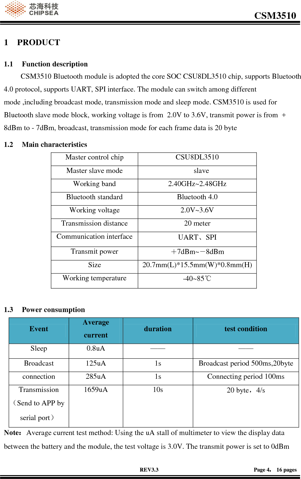                                                                                                         CSM3510              RREEVV33..33                                                                                                                                        PPaaggee  44，，  1166  ppaaggeess  1 PRODUCT 1.1 Function description          CSM3510 Bluetooth module is adopted the core SOC CSU8DL3510 chip, supports Bluetooth 4.0 protocol, supports UART, SPI interface. The module can switch among different mode ,including broadcast mode, transmission mode and sleep mode. CSM3510 is used for Bluetooth slave mode  block, working voltage is from  2.0V to 3.6V, transmit power is from  + 8dBm to - 7dBm, broadcast, transmission mode for each frame data is 20 byte 1.2 Main characteristics Master control chip CSU8DL3510 Master slave mode                             slave Working band 2.40GHz~2.48GHz Bluetooth standard Bluetooth 4.0 Working voltage 2.0V~3.6V Transmission distance 20 meter Communication interface UART、SPI Transmit power ＋7dBm~－8dBm Size 20.7mm(L)*15.5mm(W)*0.8mm(H) Working temperature -40~85℃  1.3 Power consumption Event Average current duration test condition Sleep 0.8uA —— —— Broadcast 125uA 1s Broadcast period 500ms,20byte connection 285uA 1s Connecting period 100ms Transmission（Send to APP by serial port） 1659uA 10s 20 byte，4/s Note：Average current test method: Using the uA stall of multimeter to view the display data between the battery and the module, the test voltage is 3.0V. The transmit power is set to 0dBm 