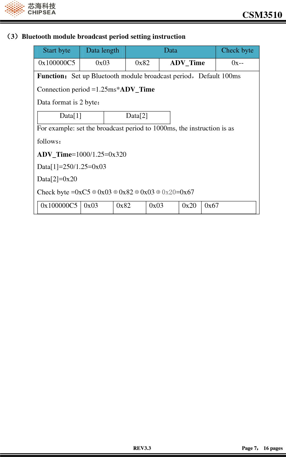                                                                                                         CSM3510              RREEVV33..33                                                                                                                                        PPaaggee  77，，  1166  ppaaggeess  （3）Bluetooth module broadcast period setting instruction Start byte Data length Data  Check byte 0x100000C5 0x03 0x82 ADV_Time 0x-- Function：Set up Bluetooth module broadcast period，Default 100ms Connection period =1.25ms*ADV_Time Data format is 2 byte： Data[1] Data[2] For example: set the broadcast period to 1000ms, the instruction is as follows： ADV_Time=1000/1.25=0x320 Data[1]=250/1.25=0x03 Data[2]=0x20 Check byte =0xC5⊕0x03⊕0x82⊕0x03⊕0x20=0x67 0x100000C5 0x03 0x82 0x03 0x20 0x67   