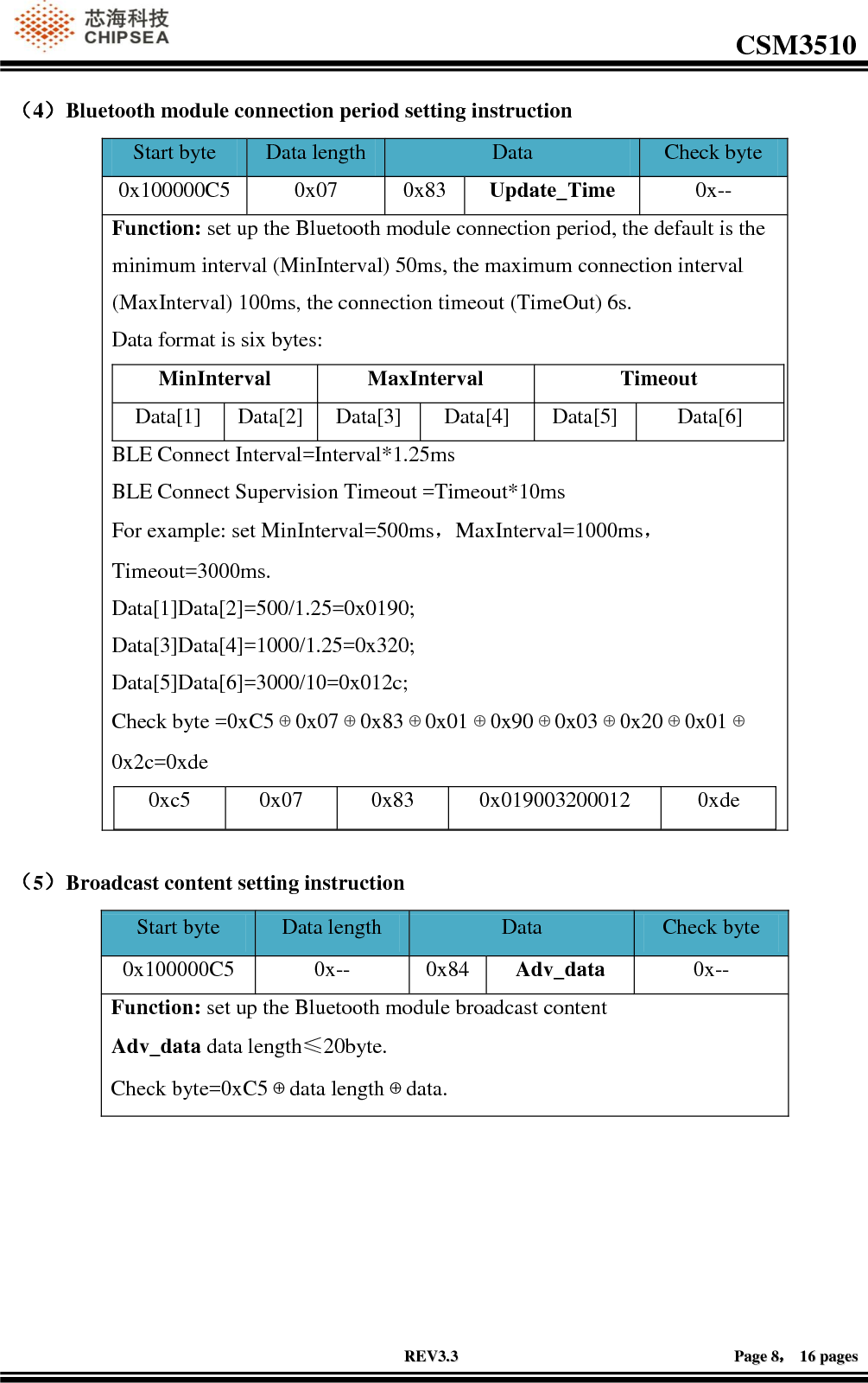                                                                                                         CSM3510              RREEVV33..33                                                                                                                                        PPaaggee  88，，  1166  ppaaggeess  （4）Bluetooth module connection period setting instruction Start byte Data length Data  Check byte 0x100000C5 0x07 0x83 Update_Time 0x-- Function: set up the Bluetooth module connection period, the default is the minimum interval (MinInterval) 50ms, the maximum connection interval (MaxInterval) 100ms, the connection timeout (TimeOut) 6s. Data format is six bytes: MinInterval MaxInterval Timeout Data[1] Data[2] Data[3] Data[4] Data[5] Data[6] BLE Connect Interval=Interval*1.25ms BLE Connect Supervision Timeout =Timeout*10ms For example: set MinInterval=500ms，MaxInterval=1000ms，Timeout=3000ms. Data[1]Data[2]=500/1.25=0x0190; Data[3]Data[4]=1000/1.25=0x320; Data[5]Data[6]=3000/10=0x012c; Check byte =0xC5⊕0x07⊕0x83⊕0x01⊕0x90⊕0x03⊕0x20⊕0x01⊕0x2c=0xde 0xc5 0x07 0x83 0x019003200012 0xde   （5）Broadcast content setting instruction Start byte Data length Data  Check byte 0x100000C5 0x-- 0x84 Adv_data 0x-- Function: set up the Bluetooth module broadcast content Adv_data data length≤20byte. Check byte=0xC5⊕data length⊕data.   