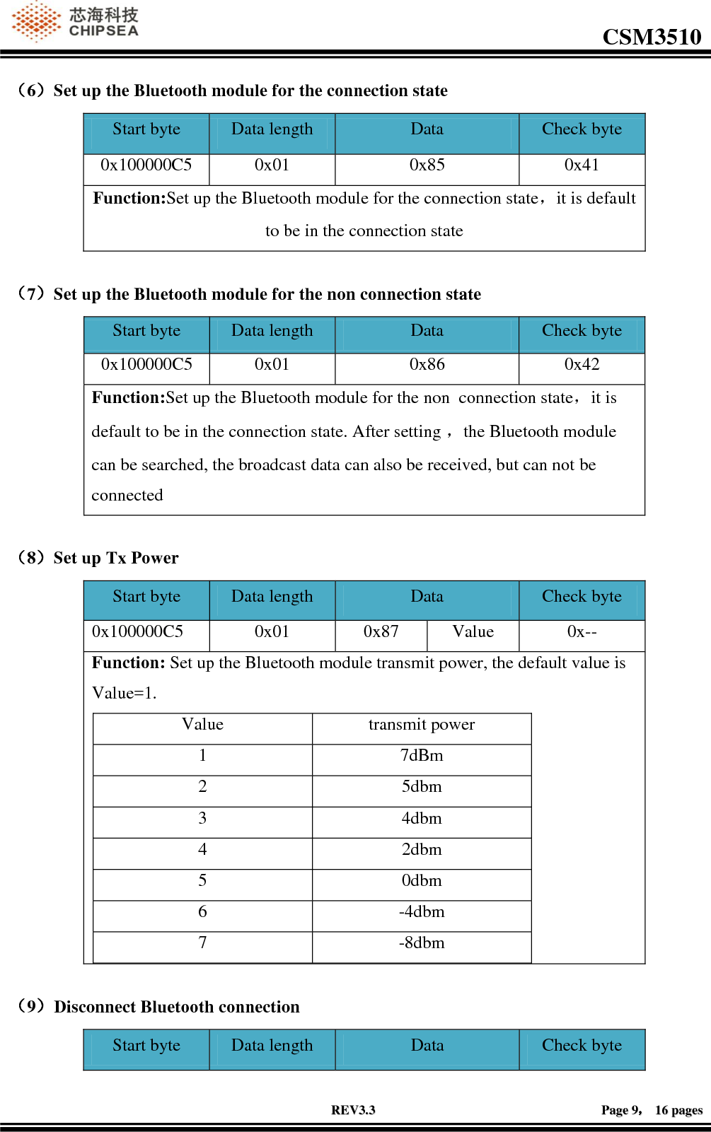                                                                                                         CSM3510              RREEVV33..33                                                                                                                                        PPaaggee  99，，  1166  ppaaggeess  （6）Set up the Bluetooth module for the connection state Start byte Data length Data  Check byte 0x100000C5 0x01 0x85 0x41 Function:Set up the Bluetooth module for the connection state，it is default to be in the connection state  （7）Set up the Bluetooth module for the non connection state Start byte Data length Data  Check byte 0x100000C5 0x01 0x86 0x42 Function:Set up the Bluetooth module for the non  connection state，it is default to be in the connection state. After setting ，the Bluetooth module can be searched, the broadcast data can also be received, but can not be connected  （8）Set up Tx Power Start byte Data length Data  Check byte 0x100000C5 0x01 0x87 Value 0x-- Function: Set up the Bluetooth module transmit power, the default value is Value=1. Value transmit power 1 7dBm 2 5dbm 3 4dbm 4 2dbm 5 0dbm 6 -4dbm 7 -8dbm   （9）Disconnect Bluetooth connection Start byte Data length Data  Check byte 