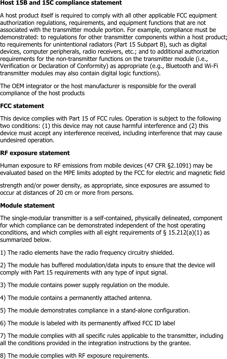 Host 15B and 15C compliance statement A host product itself is required to comply with all other applicable FCC equipment authorization regulations, requirements, and equipment functions that are not  associated with the transmitter module portion. For example, compliance must be demonstrated: to regulations for other transmitter components within a host product; to requirements for unintentional radiators (Part 15 Subpart B), such as digital devices, computer peripherals, radio receivers, etc.; and to additional authorization  requirements for the non-transmitter functions on the transmitter module (i.e., Verification or Declaration of Conformity) as appropriate (e.g., Bluetooth and Wi-Fi  transmitter modules may also contain digital logic functions).  The OEM integrator or the host manufacturer is responsible for the overall compliance of the host products  FCC statement This device complies with Part 15 of FCC rules. Operation is subject to the following two conditions: (1) this device may not cause harmful interference and (2) this  device must accept any interference received, including interference that may cause undesired operation. RF exposure statement Human exposure to RF emissions from mobile devices (47 CFR §2.1091) may be evaluated based on the MPE limits adopted by the FCC for electric and magnetic field  strength and/or power density, as appropriate, since exposures are assumed to occur at distances of 20 cm or more from persons. Module statement The single-modular transmitter is a self-contained, physically delineated, component for which compliance can be demonstrated independent of the host operating  conditions, and which complies with all eight requirements of § 15.212(a)(1) as summarized below.  1) The radio elements have the radio frequency circuitry shielded.  2) The module has buffered modulation/data inputs to ensure that the device will comply with Part 15 requirements with any type of input signal. 3) The module contains power supply regulation on the module. 4) The module contains a permanently attached antenna. 5) The module demonstrates compliance in a stand-alone configuration. 6) The module is labeled with its permanently affixed FCC ID label 7) The module complies with all specific rules applicable to the transmitter, including all the conditions provided in the integration instructions by the grantee. 8) The module complies with RF exposure requirements. 