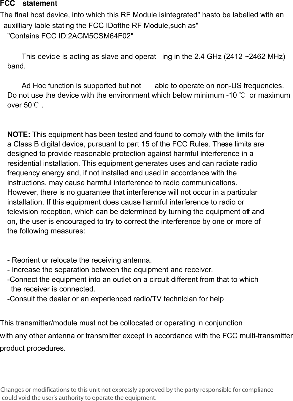      FCC  statement  The final host device, into which this RF Module isintegrated&quot; hasto be labelled with an auxilliary lable stating the FCC IDofthe RF Module,such as&quot;&quot;Contains FCC ID:2AGM5CSM64F02&quot;     This devic e is acting as slave and operat ing in the 2.4 GHz (2412 ~2462 MHz) band.     Ad Hoc function is supported but not  able to operate on non-US frequencies. Do not use the device with the environment which below minimum -10 ℃ or maximum over 50℃ .     NOTE: This equipment has been tested and found to comply with the limits for a Class B digital device, pursuant to part 15 of the FCC Rules. These limits are designed to provide reasonable protection against harmful interference in a residential installation. This equipment generates uses and can radiate radio frequency energy and, if not installed and used in accordance with the instructions, may cause harmful interference to radio communications. However, there is no guarantee that interference will not occur in a particular installation. If this equipment does cause harmful interference to radio or television reception, which can be determined by turning the equipment off and on, the user is encouraged to try to correct the interference by one or more of the following measures:      - Reorient or relocate the receiving antenna. - Increase the separation between the equipment and receiver.   -Connect the equipment into an outlet on a circuit different from that to which the receiver is connected.   -Consult the dealer or an experienced radio/TV technician for help  This transmitter/module must not be collocated or operating in conjunction with any other antenna or transmitter except in accordance with the FCC multi-transmitter product procedures.  Changes or modifications to this unit not expressly approved by the party responsible for compliance could void the user&apos;s authority to operate the equipment.