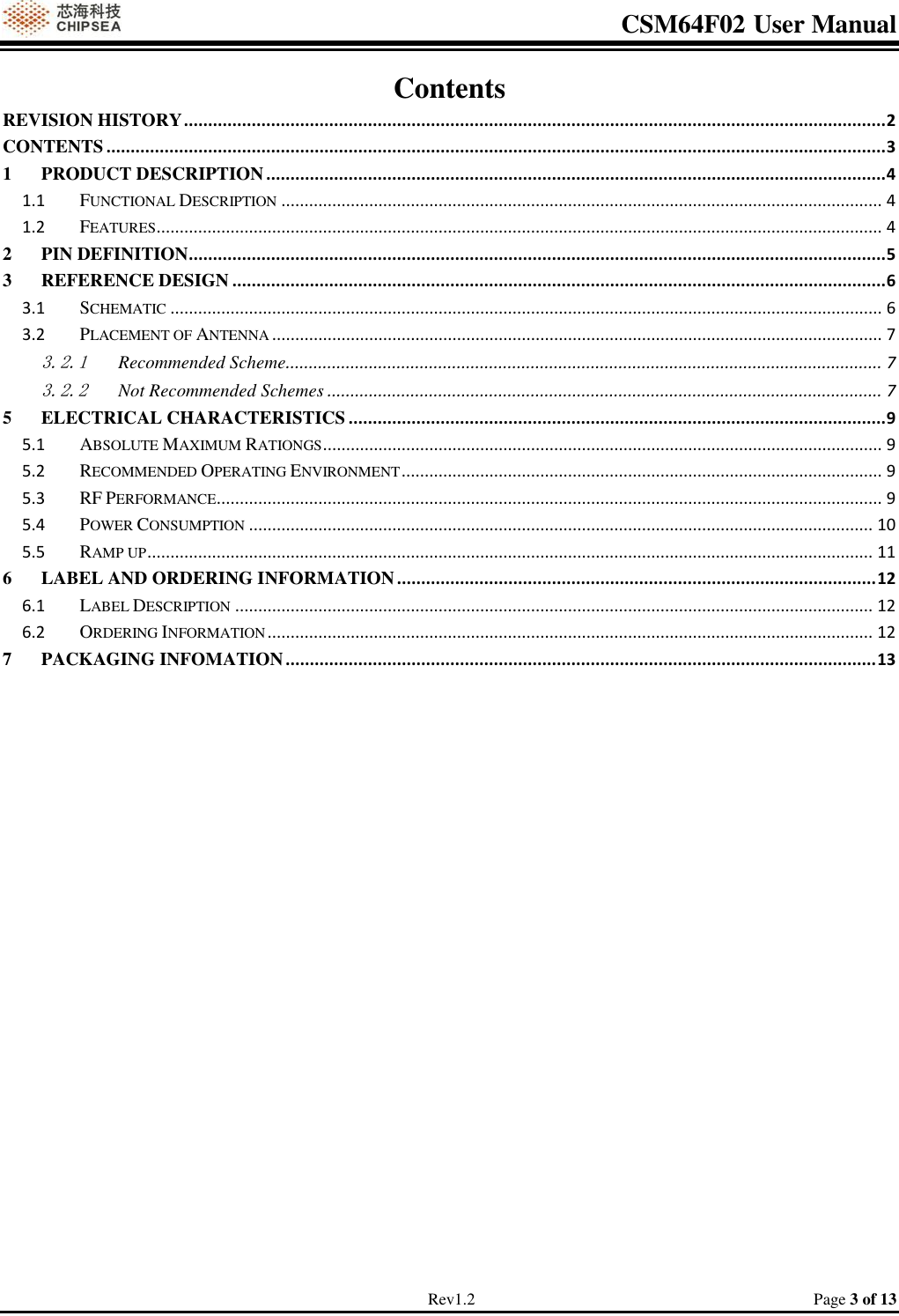 CSM64F02 User Manual                                                                           Rev1.2                                                                                  Page 3 of 13 Contents REVISION HISTORY ................................................................................................................................................. 2 CONTENTS ................................................................................................................................................................. 3 1 PRODUCT DESCRIPTION ................................................................................................................................ 4 1.1 FUNCTIONAL DESCRIPTION .................................................................................................................................. 4 1.2 FEATURES ............................................................................................................................................................. 4 2 PIN DEFINITION................................................................................................................................................ 5 3 REFERENCE DESIGN ....................................................................................................................................... 6 3.1 SCHEMATIC .......................................................................................................................................................... 6 3.2 PLACEMENT OF ANTENNA .................................................................................................................................... 7 3.2.1 Recommended Scheme................................................................................................................................. 7 3.2.2 Not Recommended Schemes ........................................................................................................................ 7 5 ELECTRICAL CHARACTERISTICS ............................................................................................................... 9 5.1 ABSOLUTE MAXIMUM RATIONGS ......................................................................................................................... 9 5.2 RECOMMENDED OPERATING ENVIRONMENT ........................................................................................................ 9 5.3 RF PERFORMANCE................................................................................................................................................ 9 5.4 POWER CONSUMPTION ....................................................................................................................................... 10 5.5 RAMP UP ............................................................................................................................................................. 11 6 LABEL AND ORDERING INFORMATION ................................................................................................... 12 6.1 LABEL DESCRIPTION .......................................................................................................................................... 12 6.2 ORDERING INFORMATION ................................................................................................................................... 12 7 PACKAGING INFOMATION .......................................................................................................................... 13          