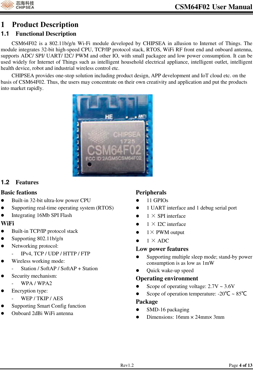 CSM64F02 User Manual                                                                           Rev1.2                                                                                  Page 4 of 13 1 Product Description 1.1  Functional Description CSM64F02 is a 802.11b/g/n Wi-Fi  module developed by CHIPSEA in allusion to Internet of  Things. The module integrates 32-bit high-speed CPU, TCP/IP protocol stack, RTOS, WiFi RF front end and onboard antenna, supports ADC/ SPI/ UART/ I2C/ PWM and other IO, with small packagee and low power consumption. It can be used widely for Internet of Things such as intelligent household electrical appliance, intelligent outlet, intelligent health device, robot and industrial wireless control etc. CHIPSEA provides one-stop solution including product design, APP development and IoT cloud etc. on the basis of CSM64F02. Thus, the users may concentrate on their own creativity and application and put the products into market rapidly.    1.2  Features Basic feations  Built-in 32-bit ultra-low power CPU  Supporting real-time operating system (RTOS)  Integrating 16Mb SPI Flash WiFi   Built-in TCP/IP protocol stack  Supporting 802.11b/g/n  Networking protocol: - IPv4, TCP / UDP / HTTP / FTP  Wireless working mode: - Station / SoftAP / SoftAP + Station  Security mechanism: - WPA / WPA2  Encryption type: - WEP / TKIP / AES  Supporting Smart Config function  Onboard 2dBi WiFi antenna  Peripherals  11 GPIOs  1 UART interface and 1 debug serial port  1 × SPI interface   1 × I2C interface   1× PWM output  1 × ADC Low power features  Supporting multiple sleep mode; stand-by power consumption is as low as 1mW  Quick wake-up speed Operating environment  Scope of operating voltage: 2.7V ~ 3.6V  Scope of operation temperature: -20℃ ~ 85℃ Package  SMD-16 packaging  Dimensions: 16mm × 24mm× 3mm     