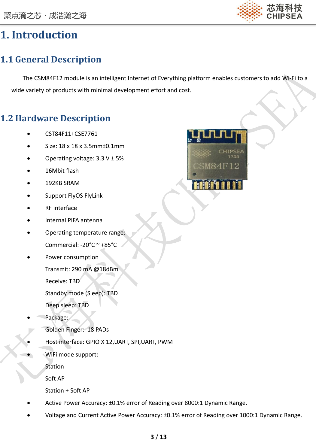 聚点滴之芯．成浩瀚之海    3 / 13  1. Introduction 1.1 General Description The CSM84F12 module is an intelligent Internet of Everything platform enables customers to add Wi-Fi to a wide variety of products with minimal development effort and cost.  1.2 Hardware Description  CST84F11+CSE7761  Size: 18 x 18 x 3.5mm±0.1mm              Operating voltage: 3.3 V ± 5%   16Mbit flash  192KB SRAM  Support FlyOS FlyLink  RF interface  Internal PIFA antenna  Operating temperature range: Commercial: -20°C ~ +85°C   Power consumption Transmit: 290 mA @18dBm Receive: TBD Standby mode (Sleep): TBD Deep sleep: TBD  Package:  Golden Finger:  18 PADs  Host interface: GPIO X 12,UART, SPI,UART, PWM  WiFi mode support: Station Soft AP Station + Soft AP  Active Power Accuracy: ±0.1% error of Reading over 8000:1 Dynamic Range.  Voltage and Current Active Power Accuracy: ±0.1% error of Reading over 1000:1 Dynamic Range. 