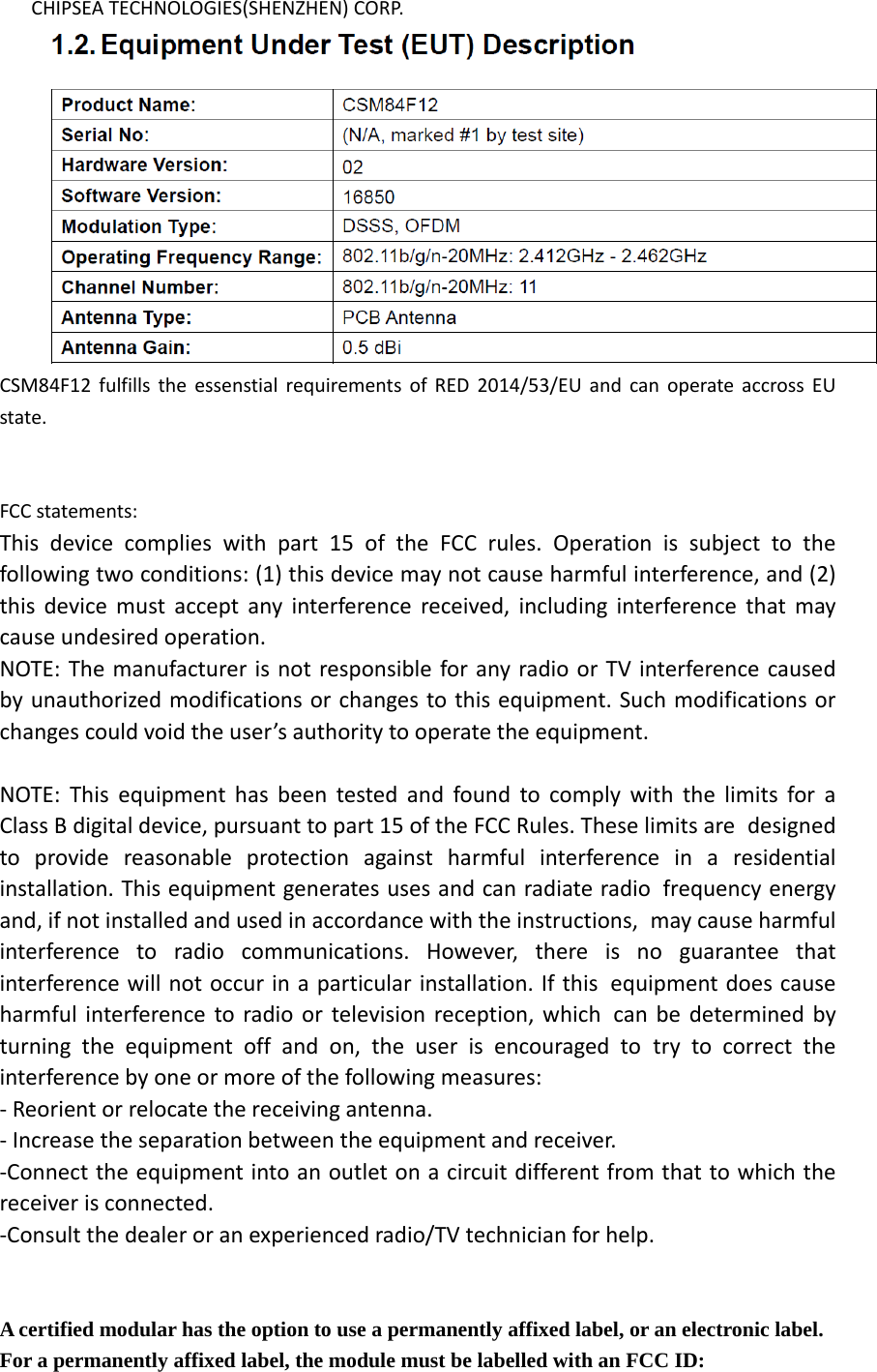    CHIPSEA TECHNOLOGIES(SHENZHEN) CORP.  CSM84F12 fulfills the essenstial requirements of RED 2014/53/EU and can operate accross EU state.   FCC statements: This device complies with part 15 of the FCC rules. Operation is subject to the following two conditions: (1) this device may not cause harmful interference, and (2) this device must accept any interference received, including interference that may cause undesired operation.  NOTE: The manufacturer is not responsible for any radio or TV interference caused by unauthorized modifications or changes to this equipment. Such modifications or changes could void the user’s authority to operate the equipment.  NOTE: This equipment has been tested and found to comply with the limits for a Class B digital device, pursuant to part 15 of the FCC Rules. These limits are designed to provide reasonable protection against harmful interference in a residential installation. This equipment generates uses and can radiate radio frequency energy and, if not installed and used in accordance with the instructions, may cause harmful interference to radio communications. However, there is no guarantee that interference will not occur in a particular installation. If this equipment does cause harmful interference to radio or television reception, which can be determined by turning the equipment off and on, the user is encouraged to try to correct the interference by one or more of the following measures: ‐ Reorient or relocate the receiving antenna. ‐ Increase the separation between the equipment and receiver. ‐Connect the equipment into an outlet on a circuit different from that to which the receiver is connected. ‐Consult the dealer or an experienced radio/TV technician for help.   A certified modular has the option to use a permanently affixed label, or an electronic label. For a permanently affixed label, the module must be labelled with an FCC ID: 