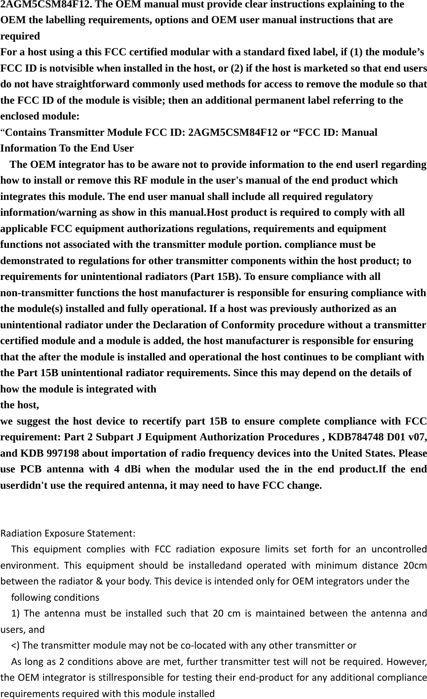 2AGM5CSM84F12. The OEM manual must provide clear instructions explaining to the OEM the labelling requirements, options and OEM user manual instructions that are required  For a host using a this FCC certified modular with a standard fixed label, if (1) the module’s FCC ID is notvisible when installed in the host, or (2) if the host is marketed so that end users do not have straightforward commonly used methods for access to remove the module so that the FCC ID of the module is visible; then an additional permanent label referring to the enclosed module:   “Contains Transmitter Module FCC ID: 2AGM5CSM84F12 or “FCC ID: Manual Information To the End User   The OEM integrator has to be aware not to provide information to the end userl regarding how to install or remove this RF module in the user&apos;s manual of the end product which integrates this module. The end user manual shall include all required regulatory   information/warning as show in this manual.Host product is required to comply with all applicable FCC equipment authorizations regulations, requirements and equipment functions not associated with the transmitter module portion. compliance must be demonstrated to regulations for other transmitter components within the host product; to requirements for unintentional radiators (Part 15B). To ensure compliance with all non-transmitter functions the host manufacturer is responsible for ensuring compliance with the module(s) installed and fully operational. If a host was previously authorized as an unintentional radiator under the Declaration of Conformity procedure without a transmitter certified module and a module is added, the host manufacturer is responsible for ensuring that the after the module is installed and operational the host continues to be compliant with the Part 15B unintentional radiator requirements. Since this may depend on the details of how the module is integrated with   the host, we suggest the host device to recertify part 15B to ensure complete compliance with FCC requirement: Part 2 Subpart J Equipment Authorization Procedures , KDB784748 D01 v07, and KDB 997198 about importation of radio frequency devices into the United States. Please use PCB antenna with 4 dBi when the modular used the in the end product.If the end userdidn&apos;t use the required antenna, it may need to have FCC change.     Radiation Exposure Statement:   This equipment complies with FCC radiation exposure limits set forth for an uncontrolled environment. This equipment should be installedand operated with minimum distance 20cm between the radiator &amp; your body. This device is intended only for OEM integrators under the   following conditions   1) The antenna must be installed such that 20 cm is maintained between the antenna and users, and   &lt;) The transmitter module may not be co‐located with any other transmitter or   As long as 2 conditions above are met, further transmitter test will not be required. However, the OEM integrator is stillresponsible for testing their end‐product for any additional compliance requirements required with this module installed 