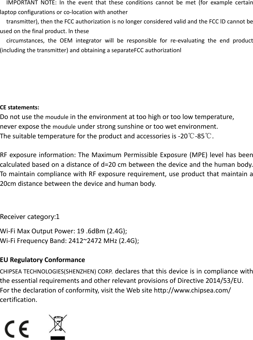   IMPORTANT NOTE: In the event that these conditions cannot be met (for example certain laptop configurations or co‐location with another   transmitter), then the FCC authorization is no longer considered valid and the FCC lD cannot be used on the final product. ln these   circumstances, the OEM integrator will be responsible for re‐evaluating the end product (including the transmitter) and obtaining a separateFCC authorizationl      CE statements: Do not use the moudule in the environment at too high or too low temperature,   never expose the moudule under strong sunshine or too wet environment.   The suitable temperature for the product and accessories is ‐20℃‐85℃.  RF exposure information: The Maximum Permissible Exposure (MPE) level has been calculated based on a distance of d=20 cm between the device and the human body. To maintain compliance with RF exposure requirement, use product that maintain a 20cm distance between the device and human body.     Receiver category:1 Wi‐Fi Max Output Power: 19 .6dBm (2.4G);     Wi‐Fi Frequency Band: 2412~2472 MHz (2.4G);  EU Regulatory Conformance CHIPSEA TECHNOLOGIES(SHENZHEN) CORP. declares that this device is in compliance with the essential requirements and other relevant provisions of Directive 2014/53/EU. For the declaration of conformity, visit the Web site http://www.chipsea.com/ certification.           