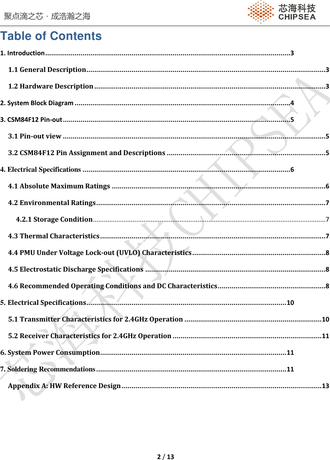 聚点滴之芯．成浩瀚之海    2 / 13  Table of Contents 1. Introduction ............................................................................................................................. 3 1.1 General Description ..........................................................................................................................3 1.2 Hardware Description ......................................................................................................................3 2. System Block Diagram .............................................................................................................. 4 3. CSM84F12 Pin-out .................................................................................................................... 5 3.1 Pin-out view ......................................................................................................................................5 3.2 CSM84F12 Pin Assignment and Descriptions .................................................................................5 4. Electrical Specifications .......................................................................................................... 6 4.1 Absolute Maximum Ratings .............................................................................................................6 4.2 Environmental Ratings .....................................................................................................................7 4.2.1 Storage Condition .................................................................................................................................7 4.3 Thermal Characteristics ...................................................................................................................7 4.4 PMU Under Voltage Lock-out (UVLO) Characteristics ....................................................................8 4.5 Electrostatic Discharge Specifications ............................................................................................8 4.6 Recommended Operating Conditions and DC Characteristics .......................................................8 5. Electrical Specifications ...................................................................................................... 10 5.1 Transmitter Characteristics for 2.4GHz Operation ...................................................................... 10 5.2 Receiver Characteristics for 2.4GHz Operation ............................................................................ 11 6. System Power Consumption ............................................................................................... 11 7. Soldering Recommendations ................................................................................................. 11 Appendix A: HW Reference Design ...................................................................................................... 13    