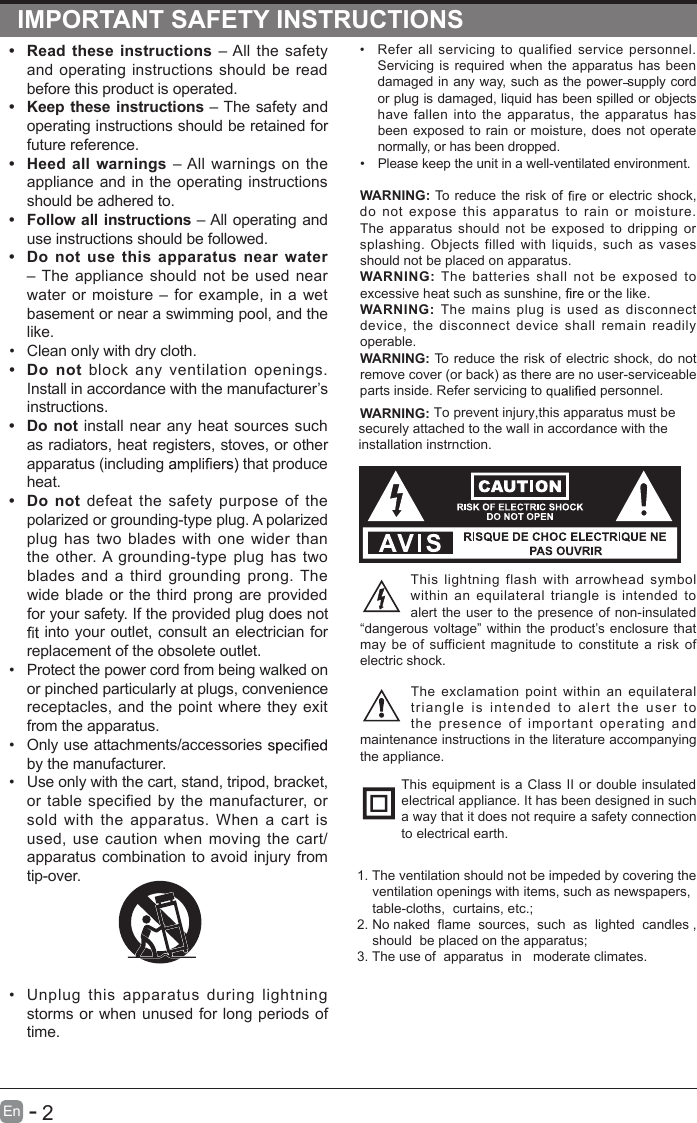       2En  -   IMPORTANT SAFETY INSTRUCTIONS•  Refer  all  servicing  to  qualified  service  personnel. Servicing  is required when the  apparatus  has  been damaged in any way, such as the power supply cord or plug is damaged, liquid has been spilled or objects have  fallen  into  the  apparatus,  the  apparatus  has been exposed  to rain or  moisture, does  not operate normally, or has been dropped.•  Please keep the unit in a well-ventilated environment.WARNING: To reduce the risk of   or electric shock, do  not  expose  this  apparatus  to  rain  or  moisture. The  apparatus  should  not  be  exposed to  dripping  or splashing.  Objects  filled  with  liquids,  such  as  vases should not be placed on apparatus. WARNING:  The  batteries  shall  not  be  exposed  to excessive heat such as sunshine,   or the like.WARNING:  The  mains  plug  is  used  as  disconnect device,  the  disconnect  device  shall  remain  readily operable.WARNING: WARNING: To reduce                    To prevent injury,this apparatus must besecurely attached to the wall in accordance with the installation instrnction. the risk of electric  shock,  do not remove cover (or back) as there are no user-serviceable parts inside. Refer servicing to   personnel.This  lightning  flash  with  arrowhead  symbol within  an  equilateral  triangle  is  intended  to alert the user to  the presence of non-insulated “dangerous voltage” within the product’s enclosure that may  be  of  sufficient magnitude  to  constitute  a  risk of electric shock.The  exclamation  point  within  an  equilateral triangl e  is   intend e d  to   alert   the  u s er  t o the  presence  of  important  operating  and maintenance instructions in the literature accompanying the appliance. This equipment is a  Class  II or double insulated electrical appliance. It has been designed in such a way that it does not require a safety connection to electrical earth.•  Read  these  instructions  – All  the safety and  operating  instructions should  be read before this product is operated. •  Keep these instructions – The safety and operating instructions should be retained for future reference. •  Heed  all warnings  – All  warnings on the appliance and  in the operating  instructions should be adhered to. •  Follow all instructions – All operating and use instructions should be followed. •  Do  not  use  this  apparatus  near  water – The  appliance  should  not  be used near water  or  moisture – for  example, in  a  wet basement or near a swimming pool, and the like.•  Clean only with dry cloth.•  Do  not  block  any  ventilation  openings. Install in accordance with the manufacturer’s instructions.•  Do not  install near any heat sources such as radiators, heat registers, stoves, or other apparatus (including   that produce heat. •  Do  not  defeat  the  safety  purpose  of  the polarized or grounding-type plug. A polarized plug  has  two  blades  with  one  wider  than the  other. A grounding-type  plug  has  two blades  and  a third  grounding  prong.  The wide blade or  the third prong are  provided for your safety. If the provided plug does not  into your outlet, consult an electrician for replacement of the obsolete outlet.•  Protect the power cord from being walked on or pinched particularly at plugs, convenience receptacles, and the point  where they exit from the apparatus.•  Only use attachments/accessories   by the manufacturer.•  Use only with the cart, stand, tripod, bracket, or  table  specified by  the  manufacturer, or sold  with  the  apparatus.  When  a  cart  is used, use  caution when  moving  the  cart/apparatus combination to avoid injury from tip-over. •  Unplug  this  apparatus  during  lightning storms or when unused for long periods of time.1. The ventilation should not be impeded by covering the     ventilation openings with items, such as newspapers,     table-cloths,  curtains, etc.;2. No naked  flame  sources,  such  as  lighted  candles ,     should  be placed on the apparatus;3. The use of  apparatus  in   moderate climates.     