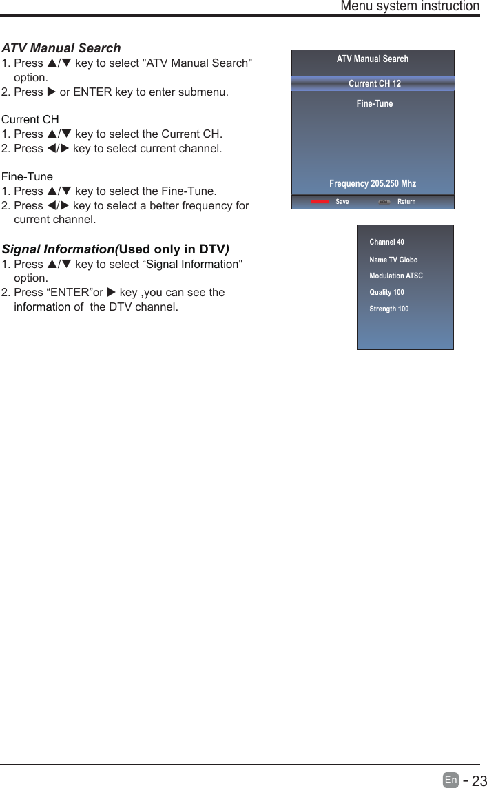       23En  -   ATV Manual Search  1. Press / key to select &quot;ATV Manual Search&quot;     option. 2. Press  or ENTER key to enter submenu.Current CH 1. Press / key to select the Current CH. 2. Press / key to select current channel.Fine-Tune1. Press / key to select the Fine-Tune. 2. Press / key to select a better frequency for     current channel.Signal Information(Used only in DTV)Signal Information1. Press / key to select “ &quot;     option.2. Press “ENTER”or  key ,you can see the     i  of  the DTV channel. nformation  Menu system instructionChannel 40Name TV GloboModulation ATSCQuality 100Strength 100ATV Manual SearchCurrent CH 12Fine-TuneSave ReturnFrequency 205.250 MhzMENU