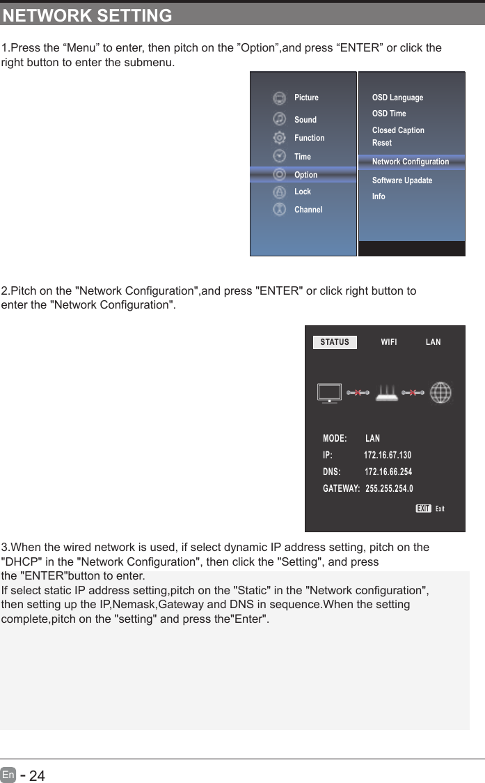       24En  -   1.Press the “Menu” to enter, then pitch on the ”Option”,and press “ENTER” or click the right button to enter the submenu.2.Pitch on the &quot;Network Configuration&quot;,and press &quot;ENTER&quot; or click right button to enter the &quot;Network Configuration&quot;.3.When the wired network is used, if select dynamic IP address setting, pitch on the&quot;DHCP&quot; in the &quot;Network Configuration&quot;, then click the &quot;Setting&quot;, and pressthe &quot;ENTER&quot;button to enter.If select static IP address setting,pitch on the &quot;Static&quot; in the &quot;Network configuration&quot;,then setting up the IP,Nemask,Gateway and DNS in sequence.When the settingcomplete,pitch on the &quot;setting&quot; and press the&quot;Enter&quot;.NETWORK SETTINGOSD LanguageOSD Time Closed CaptionResetNetwork ConfigurationSoftware Upadate InfoPictureSoundFunctionTimeOptionLockChannelSTATUS            WIFI             LAN        MODE:          LANIP:                 172.16.67.130DNS:             172.16.66.254GATEWAY:   255.255.254.0EXIT Exit