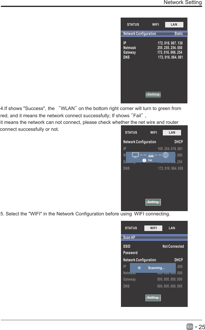       25En  -   SettingIP                                         169. 254. 018. 061Netmask                            255. 255. 255. 000Gateway                            172. 016. 088. 254DNS                                     172. 016. 064. 058STATUS            WIFI             LAN        Network Configuration                        DHCPFailNetwork Setting4.If shows &quot;Success&quot;，the  &quot;WLAN&quot; on the bottom right corner will turn to green fromred, and it means the network connect successfully; If shows &quot;Fail&quot;，it means the network can not connect, please check whether the net wire and router connect successfully or not.5. Select the &quot;WIFI&quot; in the Network Configuration before using  WIFI connecting.STATUS            WIFI             LAN        SettingNetwork Configuration                        StaticIP                                         172. 016. 067. 130Netmask                            255. 255. 254. 000Gateway                            172. 016. 066. 254DNS                                     172. 016. 064. 081STATUS           SSID                                          Not ConnectedPassword Network Configuration                        DHCPIP                                         000. 000. 000. 000Netmask                            000. 000. 000. 000Gateway                            000. 000. 000. 000DNS                                    000. 000. 000. 000Scan APSettingWIFI             LAN        Scanning... 