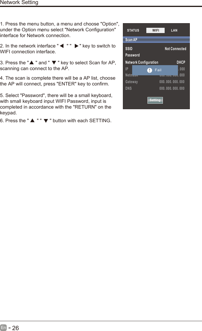       26En  -   1. Press the menu button, a menu and choose &quot;Option&quot;,under the Option menu select &quot;Network Configuration&quot;interface for Network connection.2. In the network interface &quot;      &quot; &quot;      &quot; key to switch toWIFI connection interface.3. Press the &quot;     &quot; and &quot;      &quot; key to select Scan for AP, scanning can connect to the AP.4. The scan is complete there will be a AP list, choose the AP will connect, press &quot;ENTER&quot; key to confirm.5. Select &quot;Password&quot;, there will be a small keyboard, with small keyboard input WIFI Password, input is completed in accordance with the &quot;RETURN&quot; on the keypad.6. Press the &quot;      &quot; &quot;      &quot; button with each SETTING.，  Network SettingSTATUS           SSID                                          Not ConnectedPassword Network Configuration                        DHCPIP                                         000. 000. 000. 000Netmask                            000. 000. 000. 000Gateway                            000. 000. 000. 000DNS                                    000. 000. 000. 000Scan APSettingWIFI             LAN        Fail