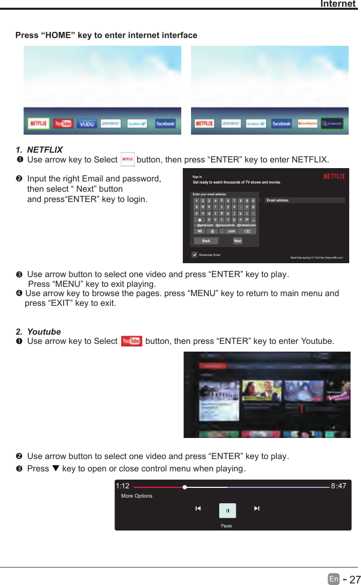       27En  -   Sign inGet ready to watch thousands of TV shows and movies.Enter your email address1 2 3456 7 8 9 0qwertyuiopa s dfghjk lllz x cvbn m@gmail.com @yhoo.com.tw @hotmail.com!#$ @comxBack NextRemember EmailEmail addressNeed help signing in? Visit http://help.netflix.comInternetPress “HOME” key to enter internet interface1. NETFLIX Use arrow key to Select        button, then press “ENTER” key to enter NETFLIX.Input the right Email and password, then select “ Next” button and press“ENTER” key to login.  Use arrow button to select one video and press “ENTER” key to play.    Press “MENU” key to exit playing. Use arrow key to browse the pages. press “MENU” key to return to main menu and     press “EXIT” key to exit.2. Youtube Use arrow key to Select          button, then press “ENTER” key to enter Youtube. Use arrow button to select one video and press “ENTER” key to play.     Press   key to open or close control menu when playing.121: 478：More Options4