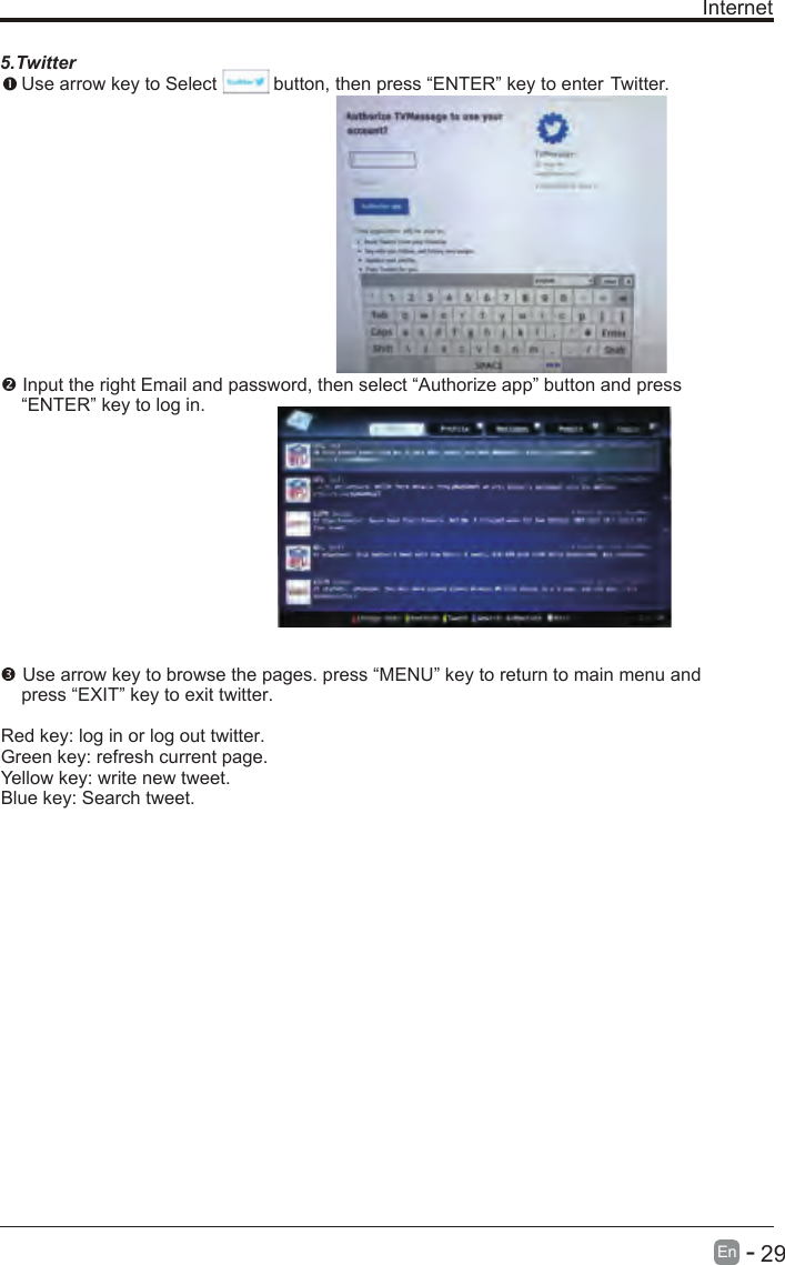       29En  - Internet5.Twitter Use arrow key to Select           button, then press “ENTER” key to enter Twitter. Input the right Email and password, then select “Authorize app” button and press     “ENTER” key to log in. Use arrow key to browse the pages. press “MENU” key to return to main menu and     press “EXIT” key to exit twitter.Red key: log in or log out twitter.Green key: refresh current page.Yellow key: write new tweet.Blue key: Search tweet.