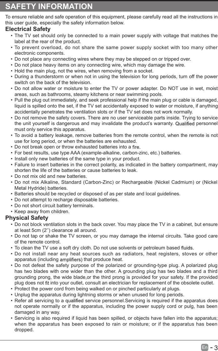       3En  -   SAFETY INFORMATIONTo ensure reliable and safe operation of this equipment, please carefully read all the instructions in this user guide, especially the safety information below.Electrical Safety •  The TV set should only be connected to a main power supply with voltage that matches the label at the rear of the product.•  To  prevent  overload,  do not  share  the  same power  supply  socket  with  too many  other electronic components.•  Do not place any connecting wires where they may be stepped on or tripped over.•  Do not place heavy items on any connecting wire, which may damage the wire.•  Hold the main plug, not the wires, when removing from a socket.•  During a thunderstorm or when not in using the television for long periods, turn off the power switch on the back of the television.•  Do not allow water or moisture to enter the TV or power adapter. Do NOT use in wet, moist areas, such as bathrooms, steamy kitchens or near swimming pools.•  Pull the plug out immediately, and seek professional help if the main plug or cable is damaged, liquid is spilled onto the set, if the TV set accidentally exposed to water or moisture, if anything accidentally penetrates the ventilation slots or if the TV set does not work normally.•  Do not remove the safety covers. There are no user serviceable parts inside. Trying to service the unit yourself is dangerous and may invalidate the product’s warranty.   personnel must only service this apparatus.•  To avoid a battery leakage, remove batteries from the remote control, when the remote is not use for long period, or when the batteries are exhausted.•  Do not break open or throw exhausted batteries into a •  For best results, use type AAA (example-alkaline, carbon-zinc, etc.) batteries.•  Install only new batteries of the same type in your product.•  Failure to insert batteries in the correct polarity, as indicated in the battery compartment, may shorten the life of the batteries or cause batteries to leak.•  Do not mix old and new batteries.•  Do not  mix Alkaline, Standard (Carbon-Zinc) or Rechargeable (Nickel Cadmium) or (Nickel Metal Hydride) batteries.•  Batteries should be recycled or disposed of as per state and local guidelines.•  Do not attempt to recharge disposable batteries.•  Do not short circuit battery terminals.•  Keep away from children.Physical Safety •  Do not block ventilation slots in the back cover. You may place the TV in a cabinet, but ensure at least 5cm (2’’) clearance all around.•  Do not tap or shake the TV screen, or you may damage the internal circuits. Take good care of the remote control.•  To clean the TV use a soft dry cloth. Do not use solvents or petroleum based •  Do not  install near any heat sources such as radiators,  heat  registers,  stoves or  other apparatus (including   that produce heat.•  Do not defeat the safety  purpose  of the polarized or grounding-type plug. A polarized plug has two blades with one wider than the other. A grounding plug has two blades and a third grounding prong, the wide blade,or the third prong is provided for your safety. If the provided plug does not   into your outlet, consult an electrician for replacement of the obsolete outlet. •  Protect the power cord from being walked on or pinched particularly at plugs. •  Unplug the apparatus during lightning storms or when unused for long periods.•  Refer all servicing to a   service personnel.Servicing is required if the apparatus does not operate normally or if  the apparatus, including the power supply cord or pulg, has  been damaged in any way.•  Servicing is also required if liquid has been spilled, or objects have fallen into the apparatus; when the apparatus has  been exposed  to  rain or moisture; or if the apparatus has been dropped.