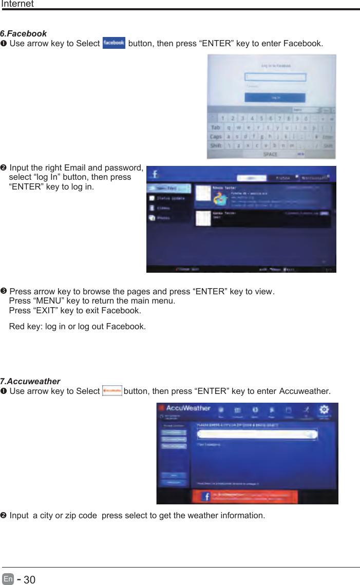       30En  -   Internet6.Facebook Use arrow key to Select           button, then press “ENTER” key to enter Facebook. Input the right Email and password,    select “log In” button, then press    “ENTER” key to log in. Press arrow key to browse the pages and press “ENTER” key to view.     Press “MENU” key to return the main menu.    Press “EXIT” key to exit Facebook.    Red key: log in or log out Facebook.    7.Accuweather Use arrow key to Select          button, then press “ENTER” key to enter Accuweather. Input a city or zip code press select to get the weather information. 