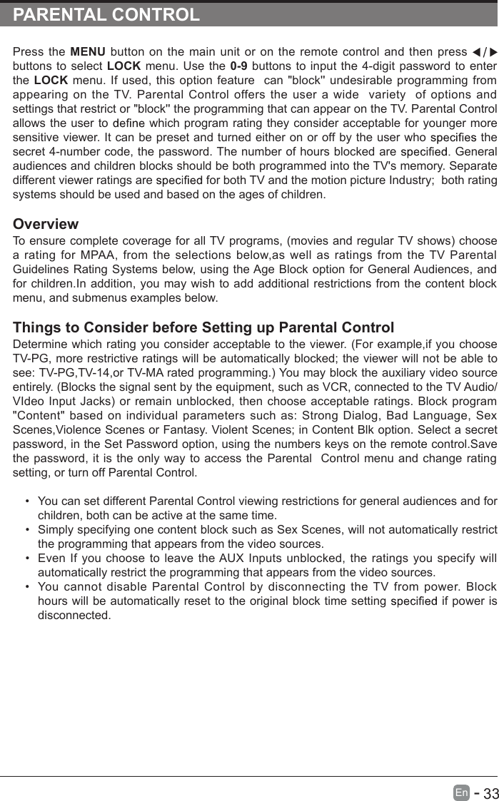       33En  -   PARENTAL CONTROLPress the  MENU  button  on  the  main  unit  or  on the  remote  control  and  then  press   buttons to select  LOCK menu. Use the  0-9  buttons to  input the 4-digit password  to  enter the  LOCK  menu. If used,  this option  feature  can &quot;block&apos;&apos; undesirable  programming from appearing  on  the TV.  Parental  Control  offers  the  user  a  wide   variety    of  options  and settings that restrict or &quot;block&apos;&apos; the programming that can appear on the TV. Parental Control allows the user to   which program rating they consider acceptable for younger more sensitive viewer. It can be preset and turned either on or off by the user who   the secret 4-number code, the password. The number of hours blocked are   General audiences and children blocks should be both programmed into the TV&apos;s memory. Separate different viewer ratings are   for both TV and the motion picture Industry;   both rating systems should be used and based on the ages of children.OverviewTo ensure complete coverage for all TV programs, (movies and regular TV shows) choose a  rating  for  MPAA,  from  the  selections  below,as  well  as  ratings  from  the  TV  Parental Guidelines Rating  Systems below, using the Age Block option for General Audiences,  and for children.In addition,  you  may wish to add additional restrictions from the content block menu, and submenus examples below.Things to Consider before Setting up Parental ControlDetermine which rating you consider acceptable to the viewer. (For example,if you choose TV-PG, more restrictive ratings will be automatically blocked; the viewer will not be able to see: TV-PG,TV-14,or TV-MA rated programming.) You may block the auxiliary video source entirely. (Blocks the signal sent by the equipment, such as VCR, connected to the TV Audio/VIdeo Input Jacks) or  remain  unblocked,  then choose  acceptable ratings.  Block  program &quot;Content&quot;  based  on individual  parameters  such  as:  Strong Dialog,  Bad  Language, Sex Scenes,Violence Scenes or Fantasy. Violent Scenes; in Content Blk option. Select a secret password, in the Set Password option, using the numbers keys on the remote control.Save the password, it is the only way  to  access the Parental   Control menu and  change rating setting, or turn off Parental Control.•  You can set different Parental Control viewing restrictions for general audiences and for children, both can be active at the same time.•  Simply specifying one content block such as Sex Scenes, will not automatically restrict the programming that appears from the video sources.•  Even If  you  choose  to  leave the AUX Inputs unblocked, the ratings  you specify  will automatically restrict the programming that appears from the video sources.•  You  cannot  disable  Parental  Control  by  disconnecting  the  TV  from  power.  Block hours will be automatically reset to the original block time setting   if power is disconnected.