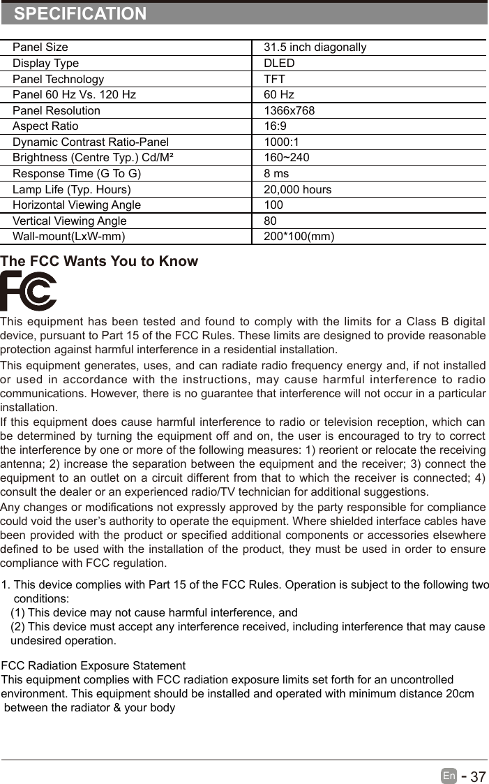       37En  -   SPECIFICATIONThe FCC Wants You to KnowThis equipment  has been  tested  and  found  to  comply  with  the limits  for a  Class  B  digital device, pursuant to Part 15 of the FCC Rules. These limits are designed to provide reasonable protection against harmful interference in a residential installation.This equipment generates, uses, and can radiate radio frequency energy and, if not installed or  used  in  accordance  with  the  instructions,  may  cause  harmful  interference  to  radio communications. However, there is no guarantee that interference will not occur in a particular installation.If this equipment does cause  harmful interference to  radio or television  reception, which can be determined by turning the equipment  off and on, the user is  encouraged to try to  correct the interference by one or more of the following measures: 1) reorient or relocate the receiving antenna; 2) increase the separation between the equipment and the receiver; 3) connect the equipment to an outlet  on  a circuit different from  that to which the receiver is connected; 4) consult the dealer or an experienced radio/TV technician for additional suggestions.Any changes or   not expressly approved by the party responsible for compliance could void the user’s authority to operate the equipment. Where shielded interface cables have been provided with the product or   additional components or accessories elsewhere  to be used with  the installation of the product, they must  be used in order to ensure compliance with FCC regulation.Panel Size 31.5 inch diagonally Display Type DLEDPanel Technology  TFTPanel 60 Hz Vs. 120 Hz 60 HzPanel Resolution  1366x768Aspect Ratio 16:9Dynamic Contrast Ratio-Panel 1000:1Brightness (Centre Typ.) Cd/M² 160~240Response Time (G To G) 8 msLamp Life (Typ. Hours) 20,000 hoursHorizontal Viewing Angle  100 Vertical Viewing Angle  80Wall-mount(LxW-mm) 200*100(mm)1. This device complies with Part 15 of the FCC Rules. Operation is subject to the following two    conditions:   (1) This device may not cause harmful interference, and   (2) This device must accept any interference received, including interference that may cause    undesired operation.FCC Radiation Exposure Statement This equipment complies with FCC radiation exposure limits set forth for an uncontrolled environment. This equipment should be installed and operated with minimum distance 20cm between the radiator &amp; your body