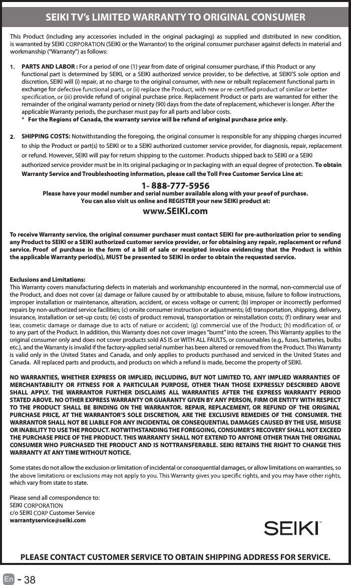       38En  -   This  Product  (including  any  accessories  included  in  the  original  packaging)  as  supplied  and  distributed  in  new  condition, is warranted by SEIKI  (SEIKI or the Warrantor) to the original consumer purchaser against defects in material and workmanship (“Warranty”) as follows:PARTS AND LABOR : For a period of one (1) year from date of original consumer purchase, if this Product or any functional part is  determined  by SEIKI,  or  a  SEIKI  authorized service  provider,  to be  defective,  at  SEIKI’S  sole option  and discretion, SEIKI will (i) repair, at no charge to the original consumer, with new or rebuilt replacement functional parts in exchange for  provide refund of original purchase price. Replacement Product or parts are warranted for either the remainder of the original warranty period or ninety (90) days from the date of replacement, whichever is longer. After the applicable Warranty periods, the purchaser must pay for all parts and labor costs.SHIPPING COSTS: Notwithstanding the foregoing, the original consumer is responsible for any shipping charges incurred to ship the Product or part(s) to SEIKI or to a SEIKI authorized customer service provider, for diagnosis, repair, replacement or refund. However, SEIKI will pay for return shipping to the customer. Products shipped back to SEIKI or a SEIKI authorized service provider must be in its original packaging or in packaging with an equal degree of protection. To obtain Warranty Service and Troubleshooting information, please call the Toll Free Customer Service Line at:8 - -Please have your model number and serial number available along with your   of purchase.You can also visit us online and REGISTER your new SEIKI product at:www.SEIKI.comTo receive Warranty service, the original consumer purchaser must contact SEIKI for pre-authorization prior to sending any Product to SEIKI or a SEIKI authorized customer service provider, or for obtaining any repair, replacement or refund service. Proof  of  purchase  in  the  form  of  a  bill  of  sale  or  receipted  invoice  evidencing  that  the  Product  is  within the applicable Warranty period(s), MUST be presented to SEIKI in order to obtain the requested service.Exclusions and Limitations:This Warranty covers manufacturing defects in materials and workmanship encountered in the normal, non-commercial use of the Product, and does not cover (a) damage or failure caused by or attributable to abuse, misuse, failure to follow instructions, improper installation or maintenance, alteration, accident, or excess voltage or current; (b) improper or incorrectly performed repairs by non-authorized service facilities; (c) onsite consumer instruction or adjustments; (d) transportation, shipping, delivery, insurance, installation or set-up costs; (e) costs of product removal, transportation or reinstallation costs; (f) ordinary wear and to any part of the Product. In addition, this Warranty does not cover images “burnt” into the screen. This Warranty applies to the original consumer only and does not cover products sold AS IS or WITH ALL FAULTS, or consumables (e.g., fuses, batteries, bulbs etc.), and the Warranty is invalid if the factory-applied serial number has been altered or removed from the Product. This Warranty is valid only in the United States and Canada, and only applies to products  purchased  and  serviced  in  the  United  States  and Canada.  All replaced parts and products, and products on which a refund is made, become the property of SEIKI.NO WARRANTIES, WHETHER  EXPRESS  OR  IMPLIED, INCLUDING,  BUT NOT  LIMITED TO,  ANY  IMPLIED  WARRANTIES  OF MERCHANTABILITY  OR  FITNESS  FOR  A  PARTICULAR  PURPOSE,  OTHER  THAN  THOSE  EXPRESSLY  DESCRIBED  ABOVE SHALL  APPLY.  THE  WARRANTOR  FURTHER  DISCLAIMS  ALL  WARRANTIES  AFTER  THE  EXPRESS  WARRANTY  PERIOD STATED ABOVE. NO OTHER EXPRESS WARRANTY OR GUARANTY GIVEN BY ANY PERSON, FIRM OR ENTITY WITH RESPECT TO  THE  PRODUCT  SHALL  BE  BINDING  ON THE  WARRANTOR.  REPAIR,  REPLACEMENT,  OR  REFUND  OF  THE  ORIGINAL PURCHASE  PRICE,  AT THE WARRANTOR’S  SOLE  DISCRETION,  ARE THE  EXCLUSIVE  REMEDIES  OF THE  CONSUMER. THE WARRANTOR SHALL NOT BE LIABLE FOR ANY INCIDENTAL OR CONSEQUENTIAL DAMAGES CAUSED BY THE USE, MISUSE OR INABILITY TO USE THE PRODUCT. NOTWITHSTANDING THE FOREGOING, CONSUMER’S RECOVERY SHALL NOT EXCEED THE PURCHASE PRICE OF THE PRODUCT. THIS WARRANTY SHALL NOT EXTEND TO ANYONE OTHER THAN THE ORIGINAL CONSUMER WHO PURCHASED THE PRODUCT AND IS NOTTRANSFERABLE. SEIKI RETAINS THE RIGHT TO CHANGE THIS WARRANTY AT ANY TIME WITHOUT NOTICE.Some states do not allow the exclusion or limitation of incidental or consequential damages, or allow limitations on warranties, so which vary from state to state.Please send all correspondence to:SEIKI c/o SEIKI   Customer Servicewarrantyservice@seiki.comPLEASE CONTACT CUSTOMER SERVICE TO OBTAIN SHIPPING ADDRESS FOR SERVICE.SEIKI TV’s LIMITED WARRANTY TO ORIGINAL CONSUMER