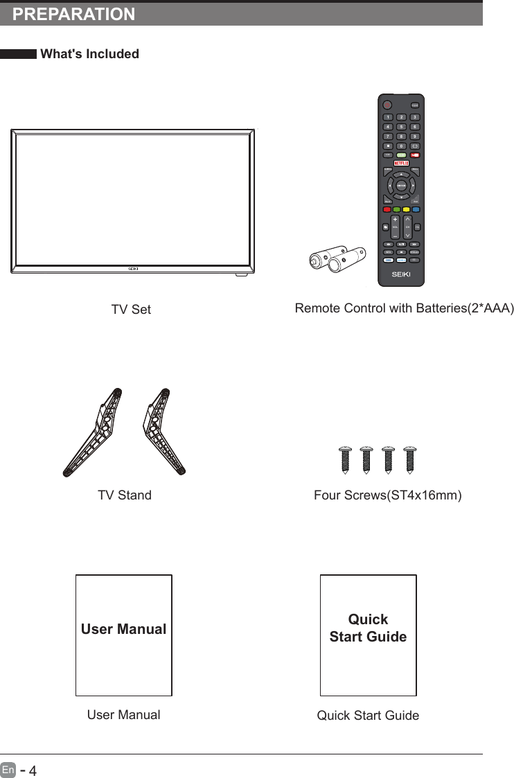       4En  -   PREPARATION What&apos;s Included    User ManualUser ManualQuick Start GuideQuickStart GuideRemote Control with Batteries(2*AAA)TV SetTV Stand Four Screws(ST4x16mm)In pu tHOM E07 8 94561 2 3Q.MENUMenuExitBack      VOL C HTTSINFOMTS/AudioCCList