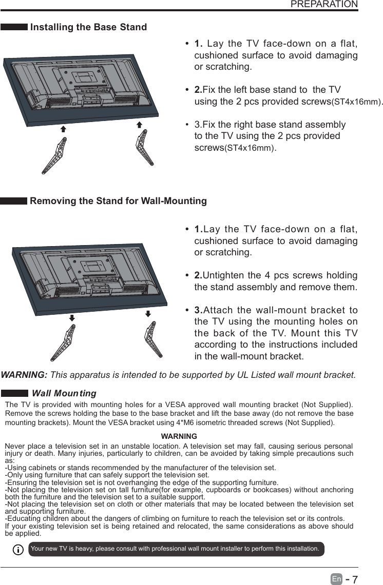       7En  -   PREPARATION Installing the Base StandWARNING: This apparatus is intended to be supported by UL Listed wall mount bracket.•  1.Lay  the  TV  face-down  on  a  flat, cushioned surface to avoid  damaging or scratching.•  2.Untighten  the 4 pcs screws holding the stand assembly and remove them.   •  3.Attach  the  wall-mount  bracket  to the TV  using  the  mounting  holes on the  back  of  the  TV.  Mount  this  TV according to the  instructions included in the wall-mount bracket. Removing the Stand for Wall-Mounting•  1.  Lay  the  TV  face-down  on  a  flat, cushioned surface to avoid  damaging or scratching.    •  2.Fix the left base stand to  the TV using the 2 pcs provided screws(ST4x16mm).•  3.Fix the right base stand assembly to the TV using the 2 pcs provided screws(ST4x16mm). Wall Moun tingYour new TV is heavy, please consult with professional wall mount installer to perform this installation. The TV  is  provided  with  mounting  holes  for a VESA approved  wall  mounting  bracket (Not Supplied). Remove the screws holding the base to the base bracket and lift the base away (do not remove the base mounting brackets). Mount the VESA bracket using 4*M6 isometric threaded screws (Not Supplied). WARNINGNever place a  television set in  an unstable location. A television set may  fall, causing serious  personal injury or death. Many injuries, particularly to children, can be avoided by taking simple precautions such as:-Using cabinets or stands recommended by the manufacturer of the television set.-Only using furniture that can safely support the television set.-Ensuring the television set is not overhanging the edge of the supporting furniture.-Not placing the television  set on tall furniture(for example,  cupboards or bookcases) without  anchoring both the furniture and the television set to a suitable support.-Not placing the television set on cloth or other materials that may be located between the television set and supporting furniture.-Educating children about the dangers of climbing on furniture to reach the television set or its controls.If your existing television set is being retained and relocated, the same considerations as above should be applied.