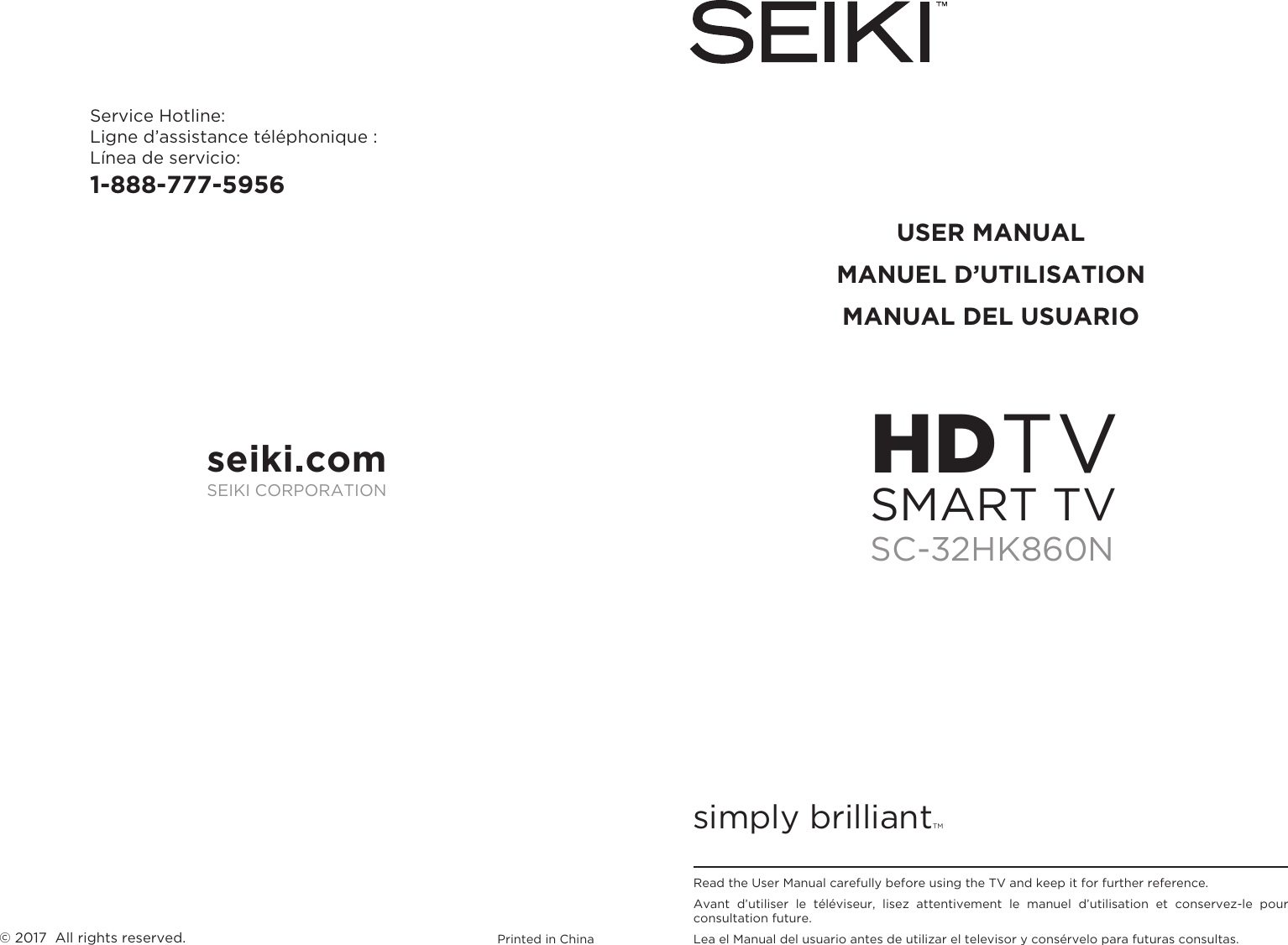 simply brilliantTMUSER MANUALMANUEL D’UTILISATIONMANUAL DEL USUARIOService Hotline:Ligne d’assistance téléphonique :Línea de servicio:1-888-777-5956Printed in China© 2017  All rights reserved.Read the User Manual carefully before using the TV and keep it for further reference.Avant  d’utiliser  le  téléviseur,  lisez  attentivement  le  manuel  d’utilisation  et  conservez-le  pour consultation future.Lea el Manual del usuario antes de utilizar el televisor y consérvelo para futuras consultas.seiki.comSEIKI CORPORATIONHDTVSC-32HK860NSMART TV