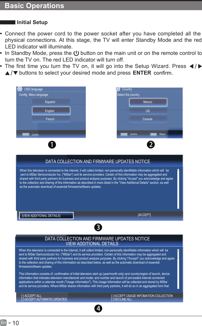       10En  -    Initial Setup•  Connect  the  power  cord  to  the power socket after  you have  completed  all  thephysical connections. At this stage, the TV will enter Standby Mode and the redLED indicator will illuminate.•  In Standby Mode, press the   button on the main unit or on the remote control toturn the TV on. The red LED indicator will turn off.•  The  first  time you turn  the TV  on,  it  will go  into the Setup Wizard.  Press buttons to select your desired mode and press ENTERBasic OperationsCountrySelect the country.USCanadaMexicoConfirmOSD languageConfig  Menu language.ENTER ENTERConfirmEnglish   FrenchEspañolBACKRetum DATA COLLECTION AND FIRMWARE UPDATES NOTICEWhen this television is connected to the internet, it will collect limited, non-personally identifiable information which will  be sent to MStar Semiconductor Inc. (&quot;MStar&quot;) and its service providers. Certain of this information may be aggregated and shared with third party partners for business and product analysis purposes. By clicking &quot;Accept&quot; you acknowledge and agree to the collection and sharing of this information as described in more detail in the &quot;View Additional Details&quot; section, as well  as the automatic download of essential firmware/software updates.[VIEW ADDITIONAL DETAILS] [ACCEPT] DATA COLLECTION AND FIRMWARE UPDATES NOTICE VIEW ADDITIONAL DETAILSWhen this television is connected to the internet, it will collect limited, non-personally identifiable information which will  be sent to MStar Semiconductor Inc. (&quot;MStar&quot;) and its service providers. Certain of this information may be aggregated and shared with third party partners for business and product analysis purposes. By clicking \&quot;Accept\&quot; you acknowledge and agree to the collection and sharing of this information as described below, as well as the automatic download of essential firmware/software updates.This information consists of: confirmation of initial television start up (year/month only) and country/region of launch, device information that indicates television manufacturer and model, and number and launch of pre-loaded internet connected applications within a calendar month (&quot;Usage Information&quot;). This Usage Information will be collected and stored by MStar and its service providers. Where MStar shares information with third party partners, it will do so in an aggregated form that [ ] ACCEPT AUTOMATIC UPDATES [ ] ACCEPT ALL[ ] DECLINE ALL [ ] ACCEPT USAGE INFOMATION COLLECTION