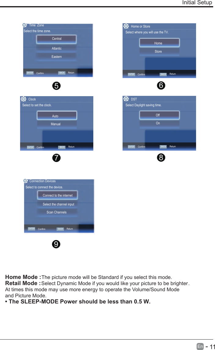       11En  -   Initial SetupHome Mode : The picture mode will be Standard if you select this mode.Retail Mode : Select Dynamic Mode if you would like your picture to be brighter. At times this mode may use more energy to operate the Volume/Sound Mode and Picture Mode.• The SLEEP-MODE Power should be less than 0.5 W.9ENTERConfirmConnect to the internetSelect the channel inputScan ChannelsConnection DevicesSelect to connect the device.BACKRetum8765Home or StoreSelect where you will use the TV.StoreHomeDSTSelect Daylight saving time.OnOffENTERConfirmBACKRetumRetumENTERConfirmBACKTime  ZoneSelect the time zone.Central  EasternAtlanticENTERConfirmBACKRetumConfirmClockSelect to set the clock.ManualAutoENTER BACKRetum
