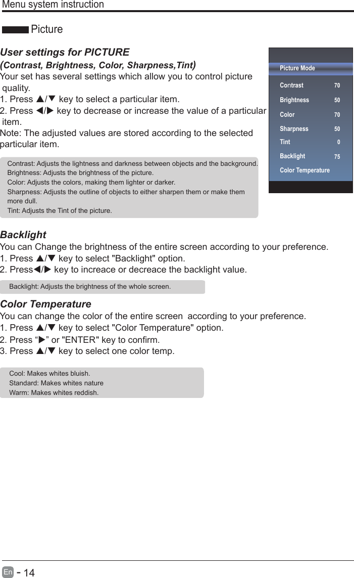       14En  -   Menu system instruction Picture ModeContrast   70BrightnessColorSharpnessTintBacklightColor Temperature 50 70  07550User settings for PICTURE  (Contrast, Brightness, Color, Sharpness,Tint)Your set has several settings which allow you to control picture quality.1. Press ▲/▼ key to select a particular item. 2. Press / key to decrease or increase the value of a particular item. Note: The adjusted values are stored according to the selected particular item.  BacklightYou can Change the brightness of the entire screen according to your preference.1. Press / key to select &quot;Backlight&quot; option. 2. Press/ key to increace or decreace the backlight value.Color TemperatureYou can change the color of the entire screen according to your preference.1. Press / key to select &quot;Color Temperature&quot; option. 3. Press / key to select one color temp. Contrast: Adjusts the lightness and darkness between objects and the background.Brightness: Adjusts the brightness of the picture.Color: Adjusts the colors, making them lighter or darker.Sharpness: Adjusts the outline of objects to either sharpen them or make them more dull.Tint: Adjusts the Tint of the picture.  Backlight: Adjusts the brightness of the whole screen. PictureCool: Makes whites bluish.Standard: Makes whites nature    Warm: Makes whites reddish.2. Press “” or &quot;ENTER&quot; key to confirm.