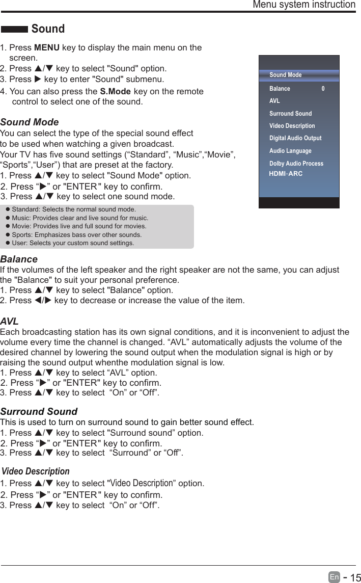       15En  -   Menu system instruction Sound ModeBalanceAVLSurround SoundDigital Audio OutputAudio Language01. Press MENU key to display the main menu on thescreen.2. Press / key to select &quot;Sound&quot; option.3. Press  key to enter &quot;Sound&quot; submenu.Sound ModeYou can select the type of the special sound effect to be used when watching a given broadcast.Your TV has five sound settings (“Standard”, “Music”,“Movie”, “Sports”,“User”) that are preset at the factory. 1. Press / key to select &quot;Sound Mode&quot; option.3. Press / key to select one sound mode.  BalanceIf the volumes of the left speaker and the right speaker are not the same, you can adjust the &quot;Balance&quot; to suit your personal preference.1. Press / key to select &quot;Balance&quot; option.2. Press / key to decrease or increase the value of the item.AVLEach broadcasting station has its own signal conditions, and it is inconvenient to adjust the volume every time the channel is changed. “AVL” automatically adjusts the volume of the desired channel by lowering the sound output when the modulation signal is high or by raising the sound output whenthe modulation signal is low.1. Press / key to select “AVL” option.3. Press / key to select  “On” or “Off”.Surround SoundThis is used to turn on surround sound to gain better sound effect.1. Press / key to select &quot;Surround sound” option.3. Press / key to select  “Surround” or “Off”.1. Press / key to select &quot; ” option.Video Description3. Press / key to select  “On” or “Off”.Sound Standard: Selects the normal sound mode. Music: Provides clear and live sound for music. Movie: Provides live and full sound for movies. Sports: Emphasizes bass over other sounds. User: Selects your custom sound settings. Video DescriptionVideo DescriptionHDMI-ARC Dolby Audio Process2. Press “” or &quot;ENTER &quot; key to confirm.2. Press “” or &quot;ENTER&quot; key to confirm.2. Press “” or &quot;ENTER&quot; key to confirm.2. Press “” or &quot;ENTER &quot; key to confirm.4. You can also press the S.Mode key on the remote     control to select one of the sound.