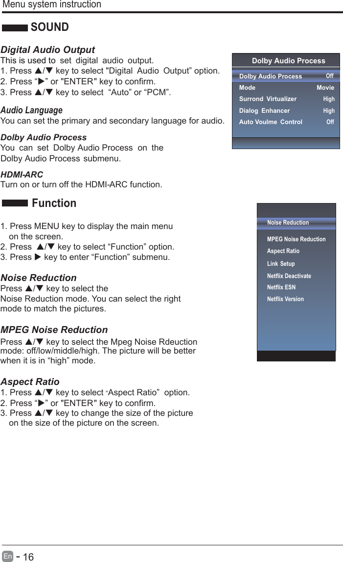       16En  -     Menu system instructionSOUNDDigital Audio OutputThis is used to . set digital audio output1. Press / key to select &quot;Digital Audio Output” option. 3. Press / key to select  “Auto” or “PCM”.Audio LanguageYou can set the primary and secondary language for audio.CRA -IMDH.noitcnuf CRA -IMDH eht ffo nrut ro no nruT1. Press MENU key to display the main menu   on the screen.2. Press / key to select “Function” option. 3. Press  key to enter “Function” submenu.   Noise Reduction Press / key to select the Press / key to select the Mpeg Noise Rdeuction Noise Reduction mode. You can select the right mode to match the pictures. MPEG Noise Reduction   mode: off/low/middle/high. The picture will be better when it is in “high” mode.    Aspect Ratio1. Press / key to select “Aspect Ratio”  option. 3. Press / key to change the size of the picture   on the size of the picture on the screen.    FunctionOnUserOffNoise ReductionMPEG Noise Reduction                   Aspect RatioLink SetupNetflix Deactivate Netflix ESNNetflix Version Dolby Audio Process Dolby Audio Process  ModeSurrond VirtualizerDialog EnhancerAuto Voulme Control OffMovieHighHighOffDolby Audio ProcessYou can set   on the Dolby Audio ProcessDolby Audio Process submenu.2. Press “” or &quot;ENTER&quot; key to confirm. 2. Press “” or &quot;ENTER&quot; key to confirm.